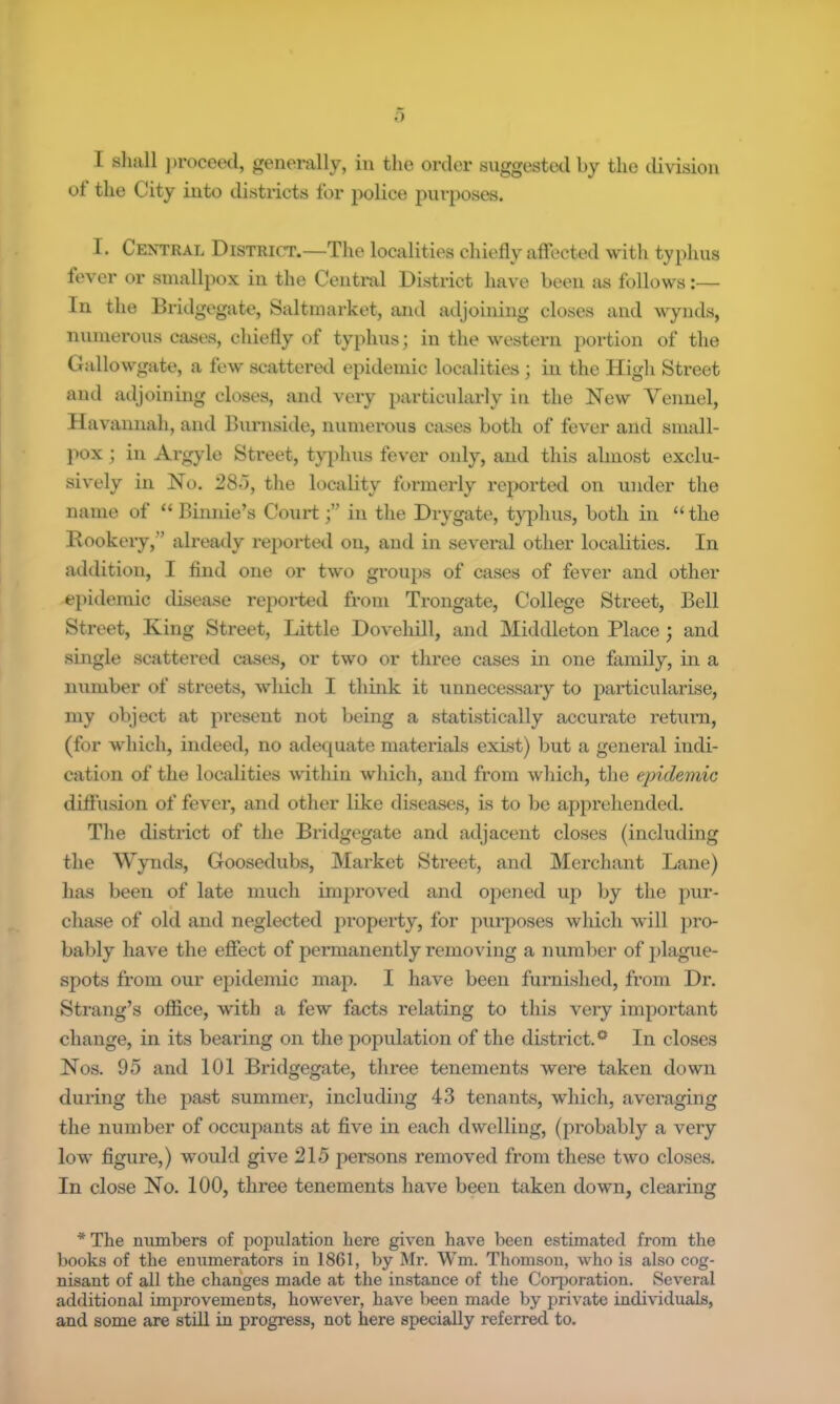 I aliall j)rocced, generally, in the order suggested by the division ot the City into districts for police purposes. I. Central District.—The localities chiefly affected with typhus fever or smallpox in the Central District have been as follows:— In the Bridgegate, Saltmarket, and adjoining closes and wynds, numei'ous cases, chiefly of typhus; in the western portion of the Gallowgate, a few scattered epidemic localities; in the High Street and adjoining closes, and very particularly in the New Yeunel, Havannah, and Burnside, numerous cases both of fever and small- jmx; in Argyle Street, typhus fever only, and this almost exclu- sively in No. 28<), the locality formerly reported on under the name of “ Binnie’s Courtin the Drygate, tyjihus, both in “ the Rookery,” already reported on, and in several other localities. In addition, I find one or two groups of cases of fever and other e})idernic disease repoi*ted from Trongate, College Street, Bell Street, King Street, Little Dovehill, and Middleton Place ; and single scattered cases, or two or three cases in one family, in a number of streets, which I thuik it unnecessary to particularise, my object at present not being a statistically accurate return, (for which, indeed, no adequate materials exist) but a general indi- cation of the localities within which, and from which, the eindemic diftiision of fever, and other like diseases, is to be apprehended. The district of the Bridgegate and adjacent closes (including the Wynds, Goosedubs, Market Street, and Merchant Lane) has been of late much improved and opened up by the pur- chase of old and neglected property, for purposes which will pro- bably have the effect of permanently removing a number of plague- spots from our epidemic map. I have been furnished, from Dr. Strang’s office, with a few facts relating to this very important change, in its bearing on the population of the district.** In closes Nos. 95 and 101 Bridgegate, three tenements were taken down during the past summer, including 43 tenants, which, averaging the number of occupants at five in each dwelling, (probably a very low figure,) would give 215 persons removed from these two closes. In close No. 100, three tenements have been taken down, clearing * The numbers of population here given have been estimated from the books of the enumerators in 1861, by Mr. Wm. Thomson, who is also cog- nisant of all the changes made at the instance of the Corporation. Several additional improvements, however, have been made by private individuals, and some are still in progress, not here specially referred to.