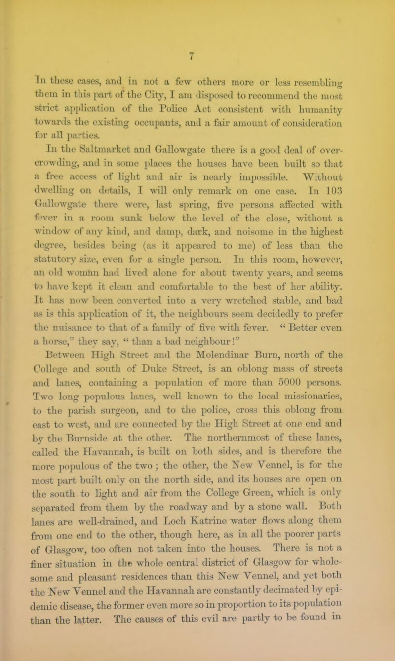 In these cases, and in not a few othei's more or less resemblino- O them in tliis part of the City, I am disposed tt> recommend the most strict apfdication of the Police Act consistent with hnmanity towards the existing occn})ants, and a fail' amount of consideration for all j)arties. In the Saltmarket and Gallowgate there is a good deal of over- crowding, and in some })laces the houses have been built so that a free access of light and air is nearly impossible. Without dwelling on details, I will only remark on one case. In 103 Gallowgate there were, last sjning, five pemons affected with fever in a room sunk below the level of the close, without a window of any kind, and damp, dark, and noisome in the highest degree, besides being {as it appeared to me) of less than the statutory size, even for a single person. In this room, however, an old woman had lived alone for about twenty years, and seems to have kejit it clean and comfortable to the best of her ability. It has now been converted into a veiy wretched stable, and bad as is this a}>plication of it, the neighboui's seem decidedly to prefer the nuisance to that of a fiimily of five with fever. “ Better even a hoi*se,” thev say, “ than a bad neighbour!” Between High Street and the Molendinar Burn, north of the College and south of Duke Street, is an oblong mass of streets and lanes, containing a population of more than 5000 persons. Two long jmpulous lanes, well known to the local missionaries, to the parish surgeon, and to the police, cross this oblong from east to west, and are connected by the High Street at one end and by the Burnside at the other. The northernmost of these lanes, called the Havannah, is built on both sides, and is thei'cforc the more populous of the two; the other, the New Vennel, is for the most part built only on the north side, and its houses are open on the south to light and air from the College Green, which is only separated from them by the roadway and by a stone wall. Both lanes are well-drained, and Loch Katrine water flows along them from one end to the other, though here, as in all the poorer paidis of Glasgow, too often not taken into the houses. There is not a finer situation in the whole central district of Glasgow for whole- some and pleasant residences than this New Vennel, and yet both the New Vennel and the Havannah are constantly decimated by epi- demic disease, the former even more so in pi’oportion to its population than the latter. The causes of this evil are partly to be found in