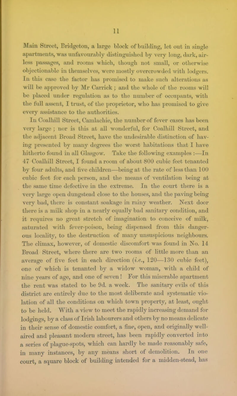 Main Street, Bridgeton, a large Block of bnilding, let out in single a})artinents, wjus iinfavourably distinguished by very long, dark, air- less passiiges, and rooms wliich, though not small, or otherwise objectionable in themselves, were mostly overcn)wded with loilgers. IIV this Cfuse the factor luis promised to make such alterations as will be ajvproved by Mr Garrick; and the whole of the rooms will bo placed muler regulation as to the number of occu}>ants, with the fvdl assent, I trust, of the proprietor, who has jjromiscd to give every assistance to the authorities. In Coalhill Street, Ciunlachie, the number of fever cases has been very large ; nor is this at all wonderfid, for Coalhill Street, and the adjacent Broad Street, have the undesirable distinction of hav- ing presented by many vlegrees the worst habitations that I have hitherto found in all Ghusgo\v. Take the following examivles ;—In 47 Coalhill Street, I found a room of about 800 cubic feet tenanted by four adults, and five children—being at the rate of less than 100 cubic feet for each person, and the means of ventilation being at the same time defective in the extreme. In the court there is a very large, open dungstead close to the houses, and the paving being very bad, there is constant soaksige in rainy weather. Next door there is a milk shoj) in a nearly equally bad sanitary condition, and it requires no great stretch of imagination to conceive of milk, saturated with fever-poison, being dispensed from this danger- ous locality, to the destruction of many unsusjvicious neighbours. The climax, however, of domestic discomfort was found in No. 14 Broad Street, where there are two rooms of little more than an average of five feet in each direction (i.e., 120—130 cubic feet), one of which is tenanted by a widow Avoman, with a child of nine years of age, and one of seven ! For this miserable apartment the rent was stated to be 9d. a week. The sanitary evils of this district are entirely due to the mo.st deliberate and systematic vio- lation of all the conditions on which town property, at least, ought to be held. With a vieAv to meet the rapidly increasing demand for lodgings, by a class of Irish labourers and others by no means delicate in their sense of domestic comfort, a fine, open, and originally well- aired and [)lea.sant modern street, has been rapidly converted into a series of plague-spots, which can hardly be made rctosonably safe, in many instances, by any means .short of demolition. In one court, a square block of building intended for a midden-stead, has