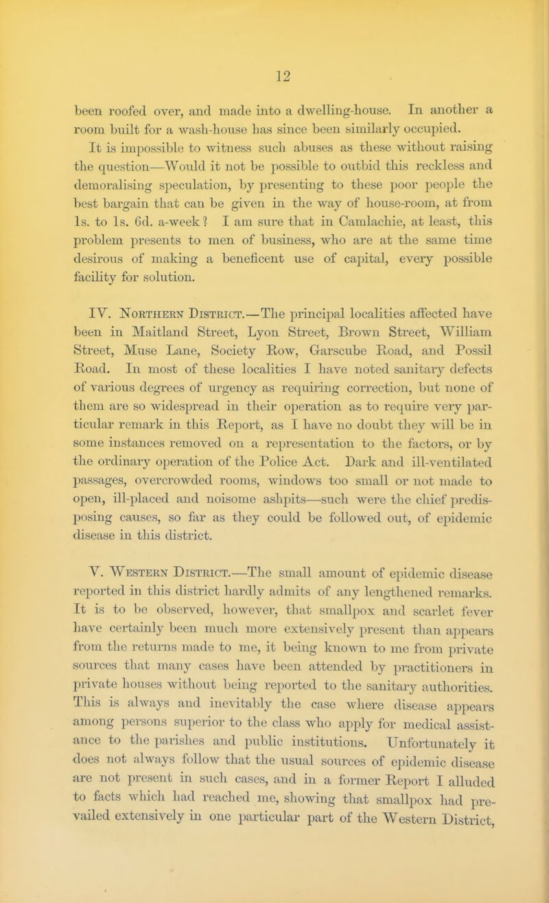 been roofed over, and made into a dwelling-lionse. In another a room Imilt for a ■\vash-lioiise has since been similarly occii2)ied. It is imjiossible to Avitness such abuses as these without nxising the question—Would it not be possible to oiitbid this reckless and demoralising speculation, by presenting to these poor people the best bargain that can be given in the way of house-room, at from Is. to Is. Gd. a-week? I am sure that in Camlachie, at least, this problem presents to men of business, who are at the same time desii’ous of making a beneficent use of capital, every possible facility for solution. IV. Northern District.—The principal localities affected have been in Maitland Street, Lyon Street, Brown Street, William Street, Muse Lane, Society Row, Garscube Road, and Fossil Road. In most of these localities I have noted sanitaiy defects of various degrees of urgency as requiring correction, but none of them are so widespread in their operation as to I’equire very pai’- ticular remark in this Report, as I have no doubt they will be in some instances removed on a representation to the factors, or by the ordinary operation of the Police Act. Dark and ill-ventilated passages, overcroAvded rooms, AvindoAvs too small or not matle to open, ill-placed and noisome ashpits—such were the chief predis- posing causes, so far as they could be folloAv^ed out, of epidemic disease in this district. V. Western District.—Tlie small amount of epidemic disease reported in this district hardly admits of any lengthened remarks. It is to be observed, hoAvever, that smallpox and scarlet fever have certainly been much more extensively present than appears from the returns made to me, it being knoAvn to me from priwate sources that many cases have been attended by practitioners in j)rivate houses Avithout being reported to the sanitary authorities. This is alAvays and inevitably the case Avhere disease appears among persons superior to the class Avho apply for medical assist- ance to the parishes and ]niblic institutions. Unfoi-tunately it does not ahvays folloAv that the usual sources of epidemic disease are not present in sucli cases, and in a former Report I alluded to facts Avhich had reached me, shoAving that smallpox had pre- vailed extensiA^ely in one particular part of the Western District,