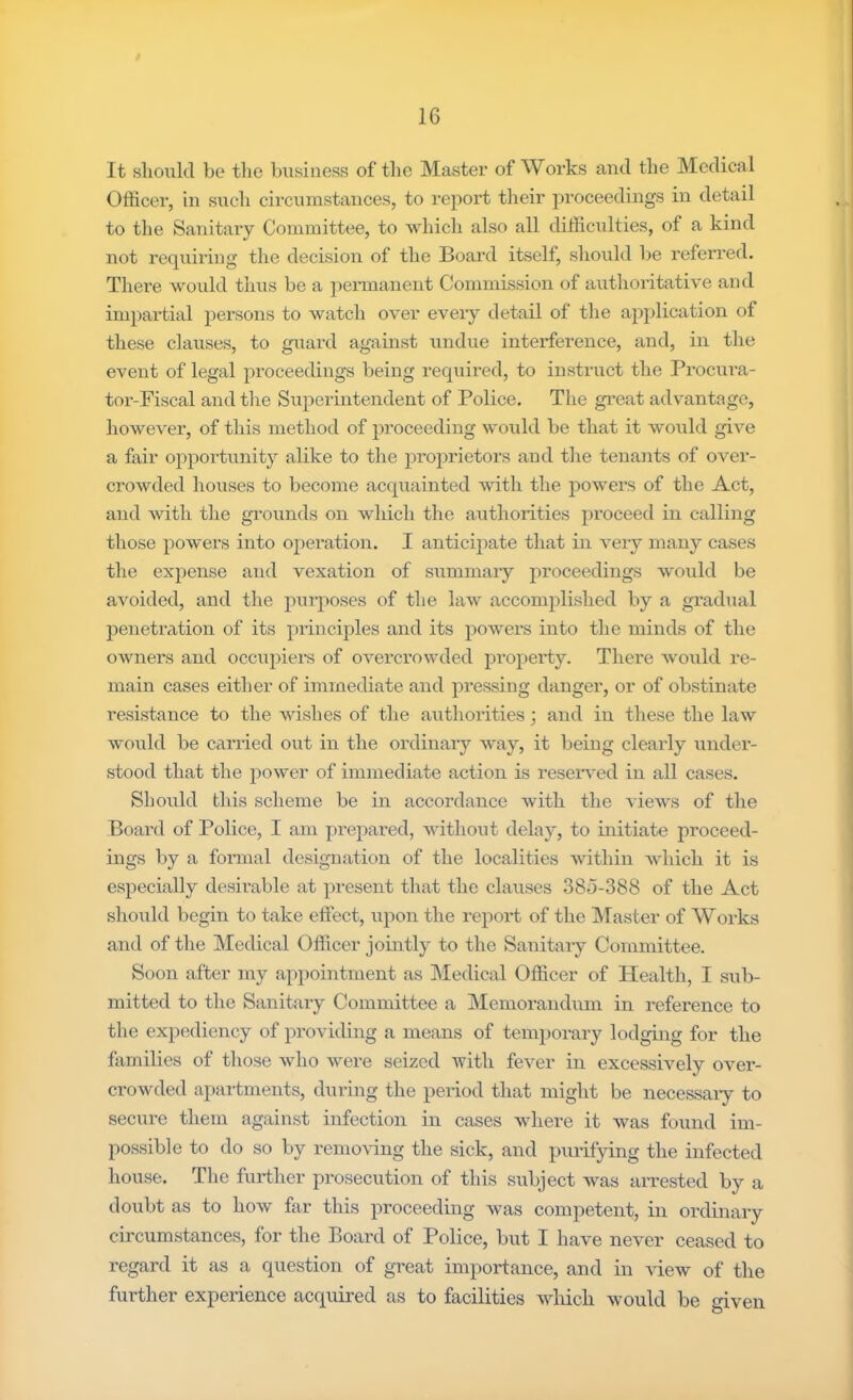 It should be tlie business of tlie Master of Works and the Medical Officer, in such circumstances, to report their proceedings in detail to the Sanitaiy Committee, to which also all difficulties, of a kind not requiring the decision of the Board itself, should be referred. There would thus be a permanent Commission of authoritative and impartial persons to watch over every detail of the application of these clauses, to guard against undue interference, and, in the event of legal proceedings being required, to instruct the Procura- tor-Fiscal and the Superintendent of Police, The gi*eat advantage, however, of this method of proceeding would be that it would give a fair opportunity alike to the proj^rietors and the tenants of over- crowded houses to become acquainted with the powers of the Act, and with the grounds on which the authorities proceed in calling those powers into oj)eration, I anticipate that in very many cases the expense and vexation of summary proceedings would be avoided, and the purposes of the law accomplished by a gradual penetration of its principles and its powers into the minds of the oAvners and occxipiers of overcrowded pi’operty. There Avould re- main cases either of immediate and pressing danger, or of obstinate resistance to the wishes of the axithorities; and in these the law would be carried out in the ordinaiy way, it being clearly under- stood that the power of immediate action is reseiwed in all cases. Should this scheme be in accordance Avith the vieAvs of the Board of Police, I am jirepared, Avithout delay, to initiate proceed- ings by a formal designation of the localities Avithin Avhich it is especially desii’able at present that the clauses 38o-388 of the Act should begin to take effect, upon the report of the Master of Works and of the Medical Officer jouitly to the Sanitaiy Committee. Soon after my appointment as iNIedical Officer of Health, I sub- mitted to the Sanitaiy Committee a INIemorandum in reference to the expediency of providing a means of temporary lodguig for the families of those Avho were seized Avith fever in excessively over- croAvded apartments, during the period that might be necessary to secure them against infection in cases Avhere it Avas found im- possible to do so by remoA-ing the sick, and purifying the infected house. The further prosecution of this subject Avas arrested by a doubt as to hoAv far this proceeding Avas competent, in ordinary circumstances, for the Board of Police, but I have never ceased to regard it as a question of great importance, and in vieAv of the further experience acquired as to facilities Avhicli Avould be given