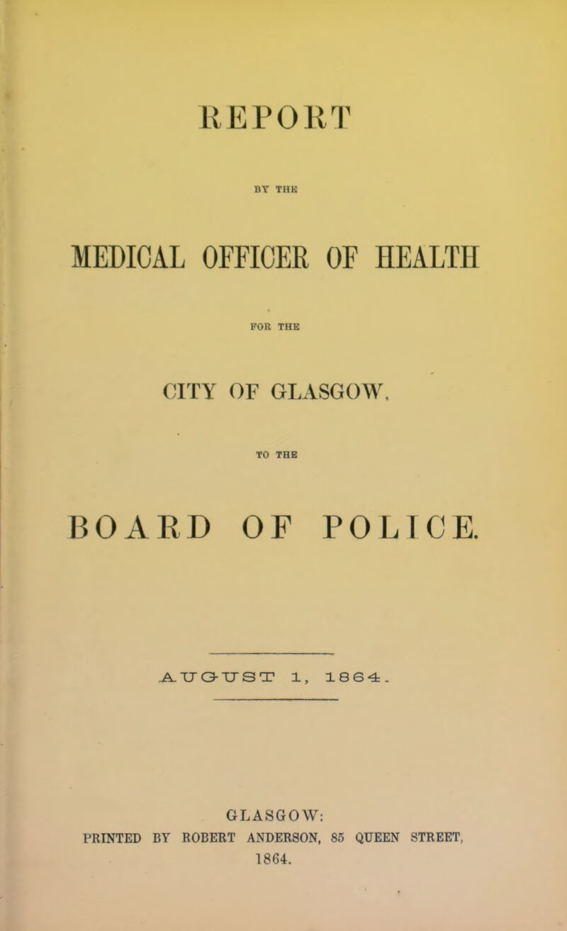 BT THK MEDICAL OFFICER OF HEALTH FOR THK CITY OF GLASGOW, TO THK BOARD OF POLICE. J^TJOTJST 1, 1864. GLASGOW: PRINTED BY ROBERT ANDERSON, 85 QUEEN STREET, 1864.