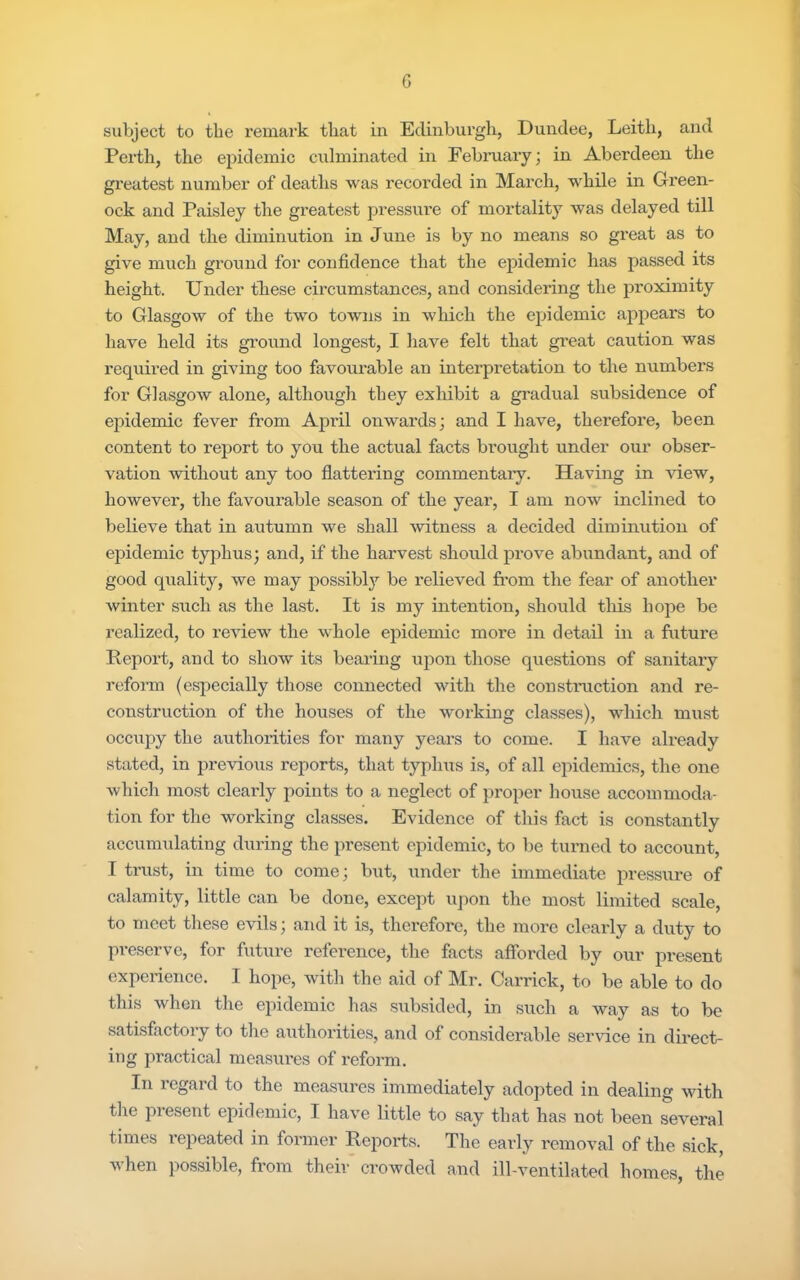 G subject to the remark that in Edinburgh, Dundee, Leith, and Perth, the epidemic ciilminatcd in Febmary; in Aberdeen the gi’eatest number of deaths was recorded in March, while in Green- ock and Paisley the greatest pressure of mortality was delayed till May, and the diminution in June is by no means so great as to give much ground for confidence that the epidemic has passed its height. Under tliese circumstances, and considering the proximity to Glasgow of the two towns in wliich the epidemic appears to have held its ground longest, I have felt that great caution was required in giving too favoimable an interpretation to the numbers for Glasgow alone, although they exhibit a gradual subsidence of epidemic fever from April onwards; and I have, therefore, been content to report to you the actual facts brought under our obser- vation -without any too flattering commentary. Having in view, however, the favourable season of the year, I am now inclined to believe that in autumn we shall witness a decided diminution of epidemic typhus; and, if the harvest should prove abundant, and of good quality, we may possibl}'- be relieved from the fear of another winter such as the last. It is my intention, should tliis hope be realized, to review the whole epidemic more in detail in a future Report, and to show its bearing upon those questions of sanitary reform (especially those coirnected with the constniction and re- construction of the houses of the workiirg classes), which must occupy the authorities for many years to come. I have already stated, in previous reports, that typhus is, of all epidemics, the one which most clearly points to a neglect of proper house accommoda- tion for the working classes. Evidence of this fact is constantly accumulating during the present epidemic, to be turned to account, I trust, in time to come; but, under the immediate pressure of calamity, little can be done, except upon the most limited scale, to meet tliese evils; and it is, therefore, the more clearly a duty to preserve, for future reference, the facts afforded by our present experience. I hope, with the aid of Mr. Garrick, to be able to do this when the epidemic has subsided, in such a way as to be satisfactory to tlie authorities, and of considerable service in direct- ing practical measures of reform. In regard to the measures immediately adopted in dealing with the piesent epidemic, I have little to say that has not been several times repeated in former Reports. The early removal of the sick, when possible, from their crowded and ill-ventilated homes, the
