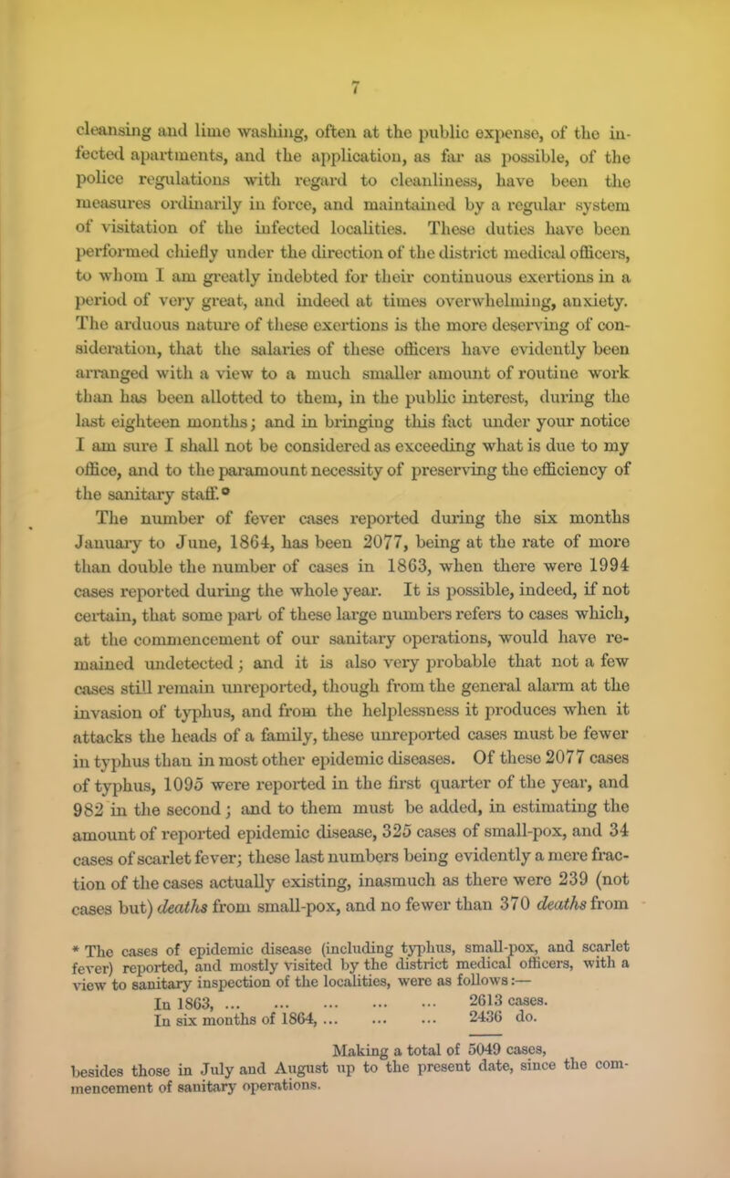 cleansiilg and lime wasliiug, often at the public expense, of the in- fected apartments, and the a})plication, as fai* as possible, of the police regulations with regard to cleanliness, have been the measures ordinarily in force, and maintained by a regular system of visitation of the infected localities. These duties have been performed chiefly under the direction of the district mediciil officei's, to whom I am greatly indebted for their continuous exertions in a period of vojy great, and indeed at times overwhelming, anxiety. The arduous nature of these exertions is the more deser^’ing of con- sideration, that the salaries of these ofiicei's have evidently been arranged with a view to a much smaller amount of routine work than has been allotted to them, in the public interest, dui-ing the last eighteen months; and in bringing tins fact under your notice I am sure I shall not be considered as exceeding what is due to my oflSice, and to the paramount necessity of preserving the eflS.ciency of the sanitary staff.® The number of fever cases reported during the six months Januaiy to June, 1864, has been 2077, being at the rate of more than double the number of cases in 1863, when there were 1994 cases reported during the whole year. It is possible, indeed, if not ceidnui, that some part of these large numbers refers to cases which, at the commencement of our sanitary operations, would have re- mained undetected; and it is also very probable that not a few cases stiU I'emain uni’eported, though from the general alarm at the invasion of typhus, and from the helplessness it produces when it attacks the heads of a family, these unreported cases must be fewer in typhus than in most other epidemic diseases. Of these 2077 cases of typhus, 1095 were reported in the first quarter of the year, and 982 in the second; and to them must be added, in estimating the amount of reported epidemic disease, 325 cases of small-pox, and 34 cases of scarlet fever; these last numbers being evidently a mere frac- tion of the cases actually existing, inasmuch as there were 239 (not cases but) deaths from small-pox, and no fewer than 370 deaths from * The cases of epidemic disease (including typhus, small-pox, and scarlet fever) reported, and mostly visited by the district medical officers, with a view to sanitary inspection of the localities, were as follows:— lu 1863 2613 cases. In six months of 1864, ... ... ... 2436 do. Making a total of 5049 cases, besides those in July and August up to the present date, since the com- mencement of sanitary operations.