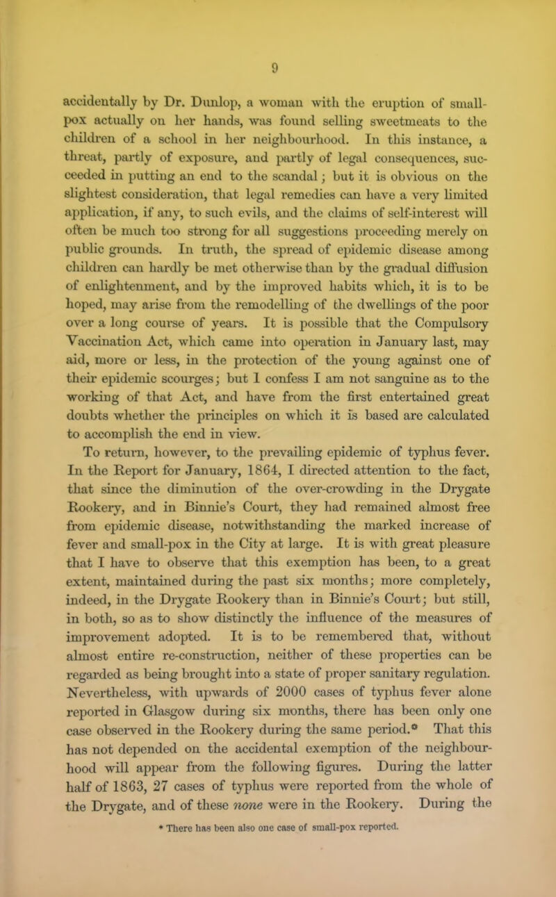 accidentally by Dr. Dunlop, a woman with the eruption of small- pox actually on her hands, was found selling sweetmeats to the ehildren of a school in her neighbourhood. In this instance, a threat, partly of exposure, and }>ai*tly of legal consecpxences, suc- ceeded in putting an end to the scandal; but it is obvious on the slightest consideration, that legal remedies can have a very limited application, if any, to such evils, and the claims of self-interest will often be much too strong for ail suggestions proceeding merely on public grounds. In truth, the spread of epidemic disease among children can hardly be met otherwise than by the gradual difiusion of enlightenment, and by the improved habits which, it is to be hoped, may arise from the remodelling of the dwellings of the poor over a long course of years. It is possible that the Compulsoiy Vaccination Act, which came into operation in January last, may aid, more or less, in the protection of the young against one of their epidemic scourges; but I confess I am not sanguine as to the working of that Act, and have from the firat entertained great doubts whether the principles on which it is based are calculated to accomplish the end in view. To return, however, to the prevailing epidemic of typhus fever. In the Report for January, 1864, I directed attention to the fact, that since the diminution of the over-crowding in the Dxygate Rookery, and in Binnie’s Court, they had remained almost free from epidemic disease, notwitkstanding the marked increase of fever and small-pox in the City at large. It is with great pleasure that I have to observe that this exemption has been, to a great extent, maintained during the past six months; more completely, indeed, in the Drygate Rookery than in Binnie’s Coui’t; but still, in both, so as to show distinctly the influence of the measures of improvement adopted. It is to be remembered that, without almost entire re-construction, neither of these properties can be regarded as being breught into a state of proper sanitary regulation. Nevertheless, with upwards of 2000 cases of typhus fever alone reported in Glasgow during six months, there has been only one case obsei-ved in the Rookery during the same period.** That this has not depended on the accidental exemption of the neighbour- hood will appear from the following figures. During the latter half of 1863, 27 cases of typhus were reported from the whole of the Drygate, and of these n<me were in the Rookery. During the * There has been also one case of small-pox reported.