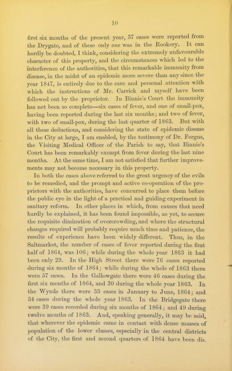 / 10 first six months of the present year, 37 cases were reported from the Drygate, and of these only one was in the Rookery. It can hai’dly be doubted, I think, considering the extremely unfavourable chai-acter of this property, and the circumstances which led to the interference of the authorities, that this remai'kable immunity from disease, in the midst of an epidemic more severe than any since the year 1847, is entirely due to the care and personal attention with which the instructions of Mr. Garrick and myself have been followed out by the proprietor. In Binnie’s Court the immunity has not been so complete—six cases of fever, and one of small-pox, having been reported during the last six months; and two of fever, with two of small-pox, during the last quarter of 1863. But with all these deductions, and consideidng the state of epidemic disease in the City at lax-ge, I am enabled, by the testimony of Dr. Fergus, the Visiting Medical Officer of the Parish to say, that Binnie’s Court has been remarkably exempt from fever during the last nine months. At the same time, I am not satisfied that further improve- ments may not become necessary in this property. In both the cases above referred to the great urgency of the evils to be remedied, and the prompt and active co-opeiu-tion of the pro- jirietors with the authorities, have concxxrred to place them befoi’e the pxxblic eye in the light of a px-actical and gxxidixxg experiment ixx saxxitaxy refoi’ixx. In other places in which, from causes that need hardly be explained, it has been foixnd impossible, as yet, to secux'e the requisite dimuxxxtioxx of overcx’owding, and where the stiaxctxxral changes required will px’obably reqxxire much time and patience, the results of expex'ience have been widely different. Thxxs, in the Saltmarket, the xxxxxxxber of cases of fever reported during the fix’st half of 1864, was 106; while dxxriixg the whole year 1863 it had beexx oxxly 29. Ixx the High Stx’eet thex'e wex'e 76 cases i-epox’ted during six ixxonths of 1864; while dixx'ing the whole of 1863 thex'e wex'e 57 cases. Ixx the Gallowgate there were 46 cases during the first six months of 1864, axxd 30 dxxring the whole year 1863. In the Wynds there wex’e 33 cases in Januaxy to Juixe, 1864; axxd 34 cases during the whole year 1863. Ixx the Bridgegate there were 39 cases I’ecox’ded during six nxoxxths of 1864; and 49 dux'iixg twelve months of 1863. Axxd, speakixxg generally, it may be said, tliat wherever the epidemic came ixx coxxtact with dense ixxasses of population of the lower elasses, especially in the centx-al districts of the City, tlie first axxd second quarters of 1864 have beexx dis.