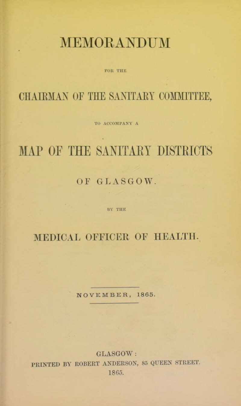 MEMORANDUM FOR THE Cl I AIRMAN OF THE SANITARY COMMITTEE, TO ACCOMPANY A MAP OF THE SANITARY DISTRICTS OF GLASGOW. BY THE MEDICAL OFFICER OF HEALTH NOVEMBER, 1865. GLASGOW : PRINTED BY' ROBERT ANDERSON, So QUEEN STREET. 186.5.