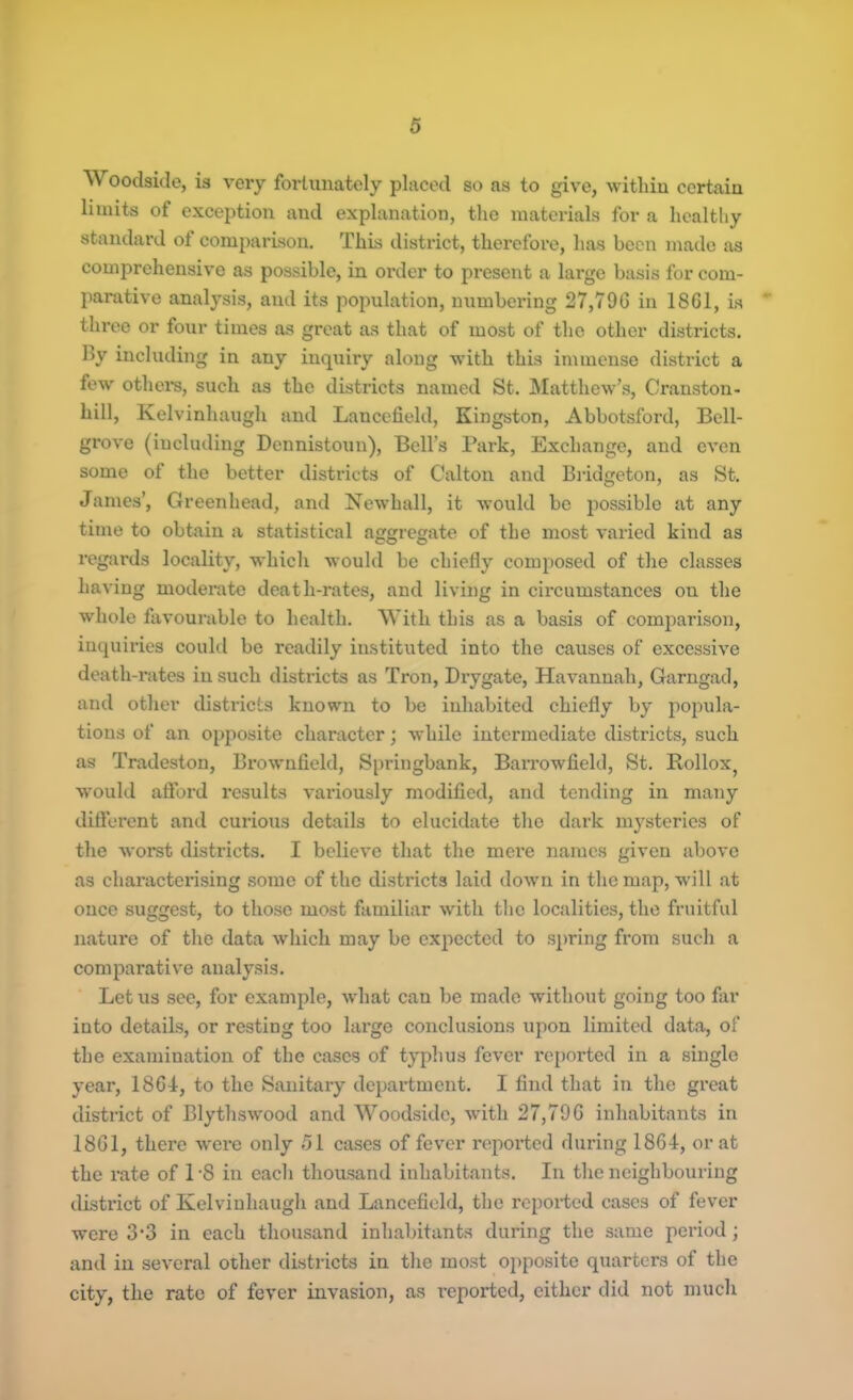 Woodside, is very fortunately placed so as to give, witliin certain limits of exception and explanation, the materials for a healthy standard of comparison. This district, therefore, has been made as comprehensive as possible, in order to present a large basis for com- parative analysis, and its population, numbering 27,790 in 1801, is three or four times as great as that of most of the other districts. By including in any inquiry along with this immense district a few others, such as the districts named St. Matthew’s, Cranston- hill, Kelvinhaugh and Lancefield, Kingston, Abbotsford, Bell- grove (including Dennistoun), Bell’s Park, Exchange, and even some of the better districts of Calton and Bridgeton, as St. James’, Greenhead, and Newhall, it would be possible at any time to obtain a statistical aggregate of the most varied kind as regards locality, which would be chiefly composed of the classes having moderate death-rates, and living in circumstances on the whole favourable to health. With this as a basis of comparison, inquiries could be readily instituted into the causes of excessive death-rates in such districts as Tron, Drygate, Havannah, Garngad, and other districts known to be inhabited chiefly by popula- tions of an opposite character; while intermediate districts, such as Tradeston, Brownfield, Springbank, Barrowfield, St. Rollox, would afford results variously modified, and tending in many different and curious details to elucidate the dark mysteries of the worst districts. I believe that the mere names given above as characterising some of the districts laid down in the map, will at once suggest, to those most familiar with the localities, the fruitful nature of the data which may be expected to spring from such a comparative analysis. Lotus see, for example, what can be made without going too far into details, or resting too large conclusions upon limited data, of the examination of the cases of typhus fever imported in a single year, 1864, to the Sanitary department. I find that in the great district of Blythswood and Woodside, with 27,79G inhabitants iri 18G1, there were only 51 cases of fever reported during 1864, or at the rate of 1-8 in each thousand inhabitants. In the neighbouring district of Kelvinhaugh and Lancefield, the reported cases of fever were 3*3 in each thousand inhabitants during the same period; and in several other districts in the most opposite quarters of the city, the rate of fever invasion, as reported, either did not much