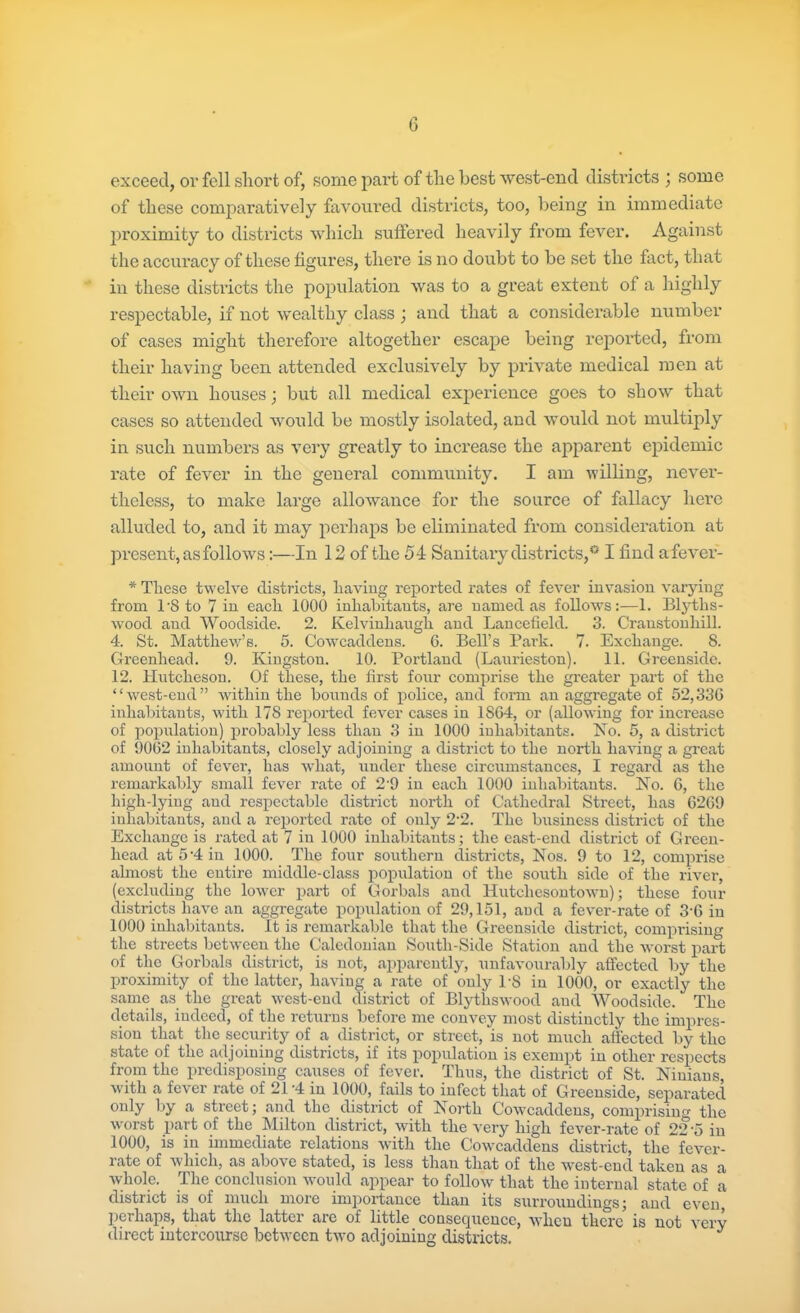 exceed, or fell short of, some part of the best west-end districts ; some of these comparatively favoured districts, too, being in immediate proximity to districts which suffered heavily from fever. Against the accuracy of these figures, there is no doubt to be set the fact, that in these districts the population was to a great extent ot a highly respectable, if not wealthy class; and that a considerable number of cases might therefore altogether escape being reported, from their having been attended exclusively by private medical men at their own houses) but all medical experience goes to show that cases so attended would be mostly isolated, and would not multiply in such numbers as very greatly to increase the apparent epidemic rate of fever in the general community. I am willing, never- theless, to make large allowance for the source of fallacy here alluded to, and it may perhaps be eliminated from consideration at present, as follows:—In 12 of the 54 Sanitary districts,0 I find afever- * Tliese twelve districts, having reported rates of fever invasion varying from PS to 7 in each 1000 inhabitants, are named as follows:—1. Blyths- wood and Woodside. 2. Kelvinhaugh and Lancefield. 3. Craustonhill. 4. St. Matthew’s. 5. Cowcaddens. 6. Bell’s Park. 7. Exchange. 8. Greenhead. 9. Kingston. 10. Portland (Lauriestou). 11. Greenside. 12. Hutcheson. Of these, the first four comprise the greater part of the “west-end” within the bounds of police, and form an aggregate of 52,330 inhabitants, with 178 reported fever cases in 1804, or (allowing for increase of population) probably less than 3 in 1000 inhabitants. No. 5, a district of 9002 inhabitants, closely adjoining a district to the north having a great amount of fever, has what, under these circumstances, I regard as the remarkably small fever rate of 2’9 in each 1000 inhabitants. No. 0, the high-lying and respectable district north of Cathedral Street, has 0209 inhabitants, and a reported rate of only 22. The business district of the Exchange is rated at 7 in 1000 inhabitants; the east-end district of Green- head at 5-4 in 1000. The four southern districts, Nos. 9 to 12, comprise almost the entire middle-class population of the south side of the river, (excluding the lower part of Gorbals and Hutchesontown); these four districts have an aggregate population of 29,151, and a fever-rate of 3G in 1000 inhabitants. It is remarkable that the Greenside district, comprising the streets between the Caledonian South-Side Station and the worst part of the Gorbals district, is not, apparently, unfavourably affected by the proximity of the latter, having a rate of only PS in 1000, or exactly the same as the great west-end district of Blytliswood and Woodside. The details, indeed, of the returns before me convey most distinctly the impres- sion that the security of a district, or street, is not much affected by the state of the adjoining districts, if its population is exempt in other respects from the predisposing causes of fever. Thus, the district of St. Ninians with a fever rate of 21 ’4 in 1000, fails to infect that of Greenside, separated only by a street; and the district of North Cowcaddens, comprising the worst part of the Milton district, with the very high fever-rate of 22 '5 in 1000, is in immediate relations with the Cowcaddens district, the fever- rate of which, as above stated, is less than that of the west-end taken as a whole. The conclusion would appear to follow that the internal state of a district is of much more importance than its surroundings; and even, perhaps, that the latter are of little consequence, when there is not very direct intercourse between two adjoining districts.