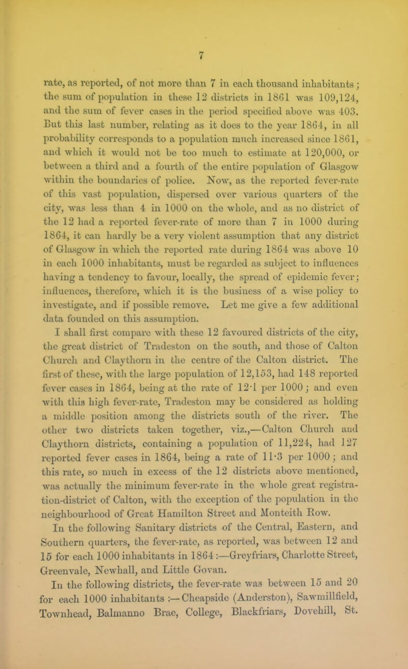 the sum of population in these 12 districts in 18G1 was 109,124, and the sum of fever cases in the period specified above was 403. But this last number, relating as it does to the year 1864, in all probability corresponds to a population much increased since 1801, and which it would not be too much to estimate at 120,000, or between a third and a fourth of the entire population of Glasgow within the boundaries of police. Now, as the reported fever-rate of this vast population, dispersed over various quarters of the city, was less than 4 in 1000 on the whole, and as no district of the 12 had a reported fever-rate of more than 7 in 1000 during 1864, it can hardly be a very violent assumption that any district of Glasgow in which the reported rate during 1864 was above 10 in each 1000 inhabitants, must be regarded as subject to influences having a tendency to favour, locally, the spread of epidemic fever; influences, therefore, which it is the business of a wise policy to investigate, and if possible remove. Let me give a few additional data founded on this assumption. I shall first compare with these 12 favoured districts of the city, the great district of Tradeston on the south, and those of Calton Church and Claythorn in the centre of the Calton district. The first of these, with the large population of 12,133, had 148 reported fever cases in 1864, being at the rate of 12T per 1000; and even with this high fever-rate, Tradeston may be considered as holding a middle position among the districts south of the river. The other two districts taken together, viz.,—Calton Church and Claythorn districts, containing a population of 11,224, had 127 reported fever cases in 1864, being a rate of 11’3 per 1000; and this rate, so much in excess of the 12 districts above mentioned, was actually the minimum fever-rate in the whole gi’cat registra- tion-district of Calton, with the exception of the population in the neighbourhood of Great- Hamilton Street and Monteith Row. In the following Sanitary districts of the Central, Eastern, and Southern quarters, the fever-rate, as reported, was between 12 and 15 for each 1000 inhabitants in 1864:—Grey friars, Charlotte Street, Greenvalc, Newhall, and Little Govan. In the following districts, the fever-rate was between 15 and 20 for each 1000 inhabitants :—Cheapsido (Anderston), Sawmillfield, Townhead, Balmanno Brae, College, Blackfriars, Dovehill, St.