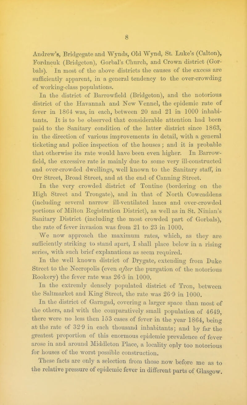 Andrew’s, Bridgegate and Wynds, Old Wynd, St. Luke’s (Calton), Fordneuk (Bridgeton), Gorbal’s Church, and Crown district (Gor- bals). In most of the above districts the causes of the excess are sufficiently apparent, in a general tendency to the over-crowding of working-class populations. In the district of Barrowfield (Bridgeton), and the notorious district of the Havannah and New Vennel, the epidemic rate of fever in 18G4 was, in each, between 20 and 21 in 1000 inhabi- tants. It is to be observed that considerable attention had been paid to the Sanitary condition of the latter district since 1863, in the direction of various improvements in detail, with a general ticketing and police inspection of the houses; and it is probable that otherwise its rate would have been even higher. In Barrow- field, the excessive rate is mainly due to some very ill-constructed and over-crowded dwellings, well known to the Sanitary staff, in Orr Street, Broad Street, and at the end of Canning Street. In the very crowded district of Tontine (bordering on the High Street and Trongate), and in that of North Cowcaddens (including several narrow ill-ventilated lanes and over-crowded portions of Milton Registration District), as well as in St. Ninian’s Sanitary District (including the most crowded part of Gorbals), the rate of fever invasion was from 21 to 23 in 1000. We now approach the maximum rates, which, as they are sufficiently striking to stand apart, I shall place below in a rising series, with such brief explanations as seem required. In the well known district of Drvgate, extending from Duke Street to the Necropolis (even after the purgation of the notorious Rookery) the fever rate was 26'5 in 1000. In the extremly densely populated district of Tron, between the Saltmarket and King Street, the rate was 26-9 in 1000. In the district of Garngad, covering a larger space than most of the others, and with the comparatively small population of 4649, there were no less then 153 cases of fever in the year 1864 behm at the rate of 32-9 in each thousand inhabitants; and by far the greatest proportion of this enormous epidemic prevalence of fever arose in and around Middleton Place, a locality only too notorious for houses of the worst possible construction. These facts are only a selection from those now before me as to the relative pressure of epidemic fever in different parts of Glasgow.