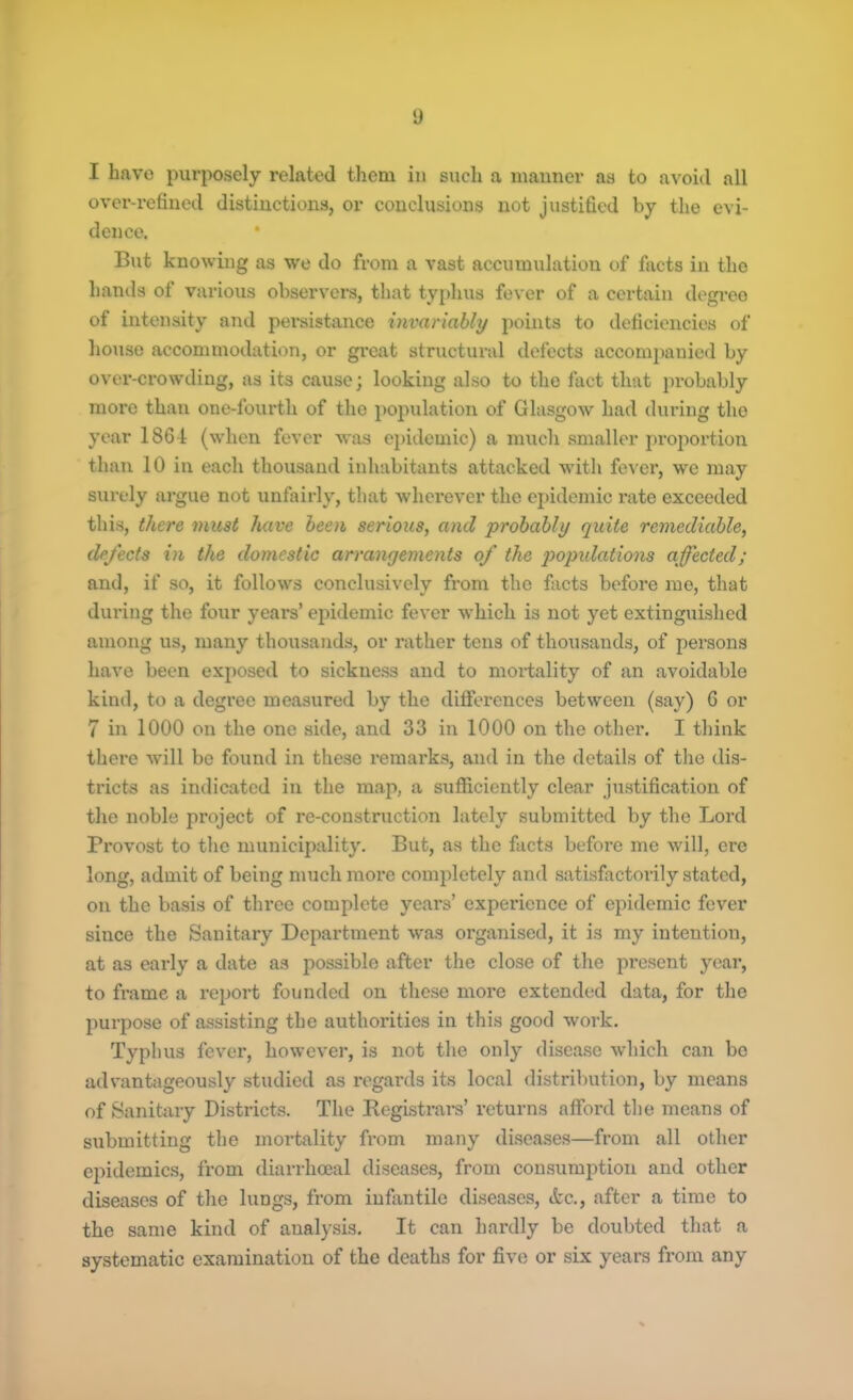 I have purposely related them in such a manner as to avoid all over-refined distinctions, or conclusions not justified by the evi- dence. * But knowing as we do from a vast accumulation of facts in the hands of various observers, that typhus fever of a certain degree of intensity and persistance invariably points to deficiencies of house accommodation, or great structural defects accompanied by over-crowding, as its cause; looking also to the fact that probably more than one-lburth of the population of Glasgow had during the year 1861 (when fever was epidemic) a much smaller proportion than 10 in each thousand inhabitants attacked with fever, we may surely argue not unfairly, that wherever the epidemic rate exceeded this, there must have been serious, and probably quite remediable, defects in the domestic arrangements of the populations affected; and, if so, it follows conclusively from the facts before me, that during the four years’ epidemic fever which is not yet extinguished among us, many thousands, or rather tens of thousands, of persons have been exposed to sickness and to mortality of an avoidable kind, to a degree measured by the differences between (say) 6 or 7 in 1000 on the one side, and 33 in 1000 on the other. I think there will be found in these remarks, and in the details of the dis- tricts as indicated in the map, a sufficiently clear justification of the noble project of re-construction lately submitted by the Lord Provost to the municipality. But, as the facts before me will, ere long, admit of being much more completely and satisfactorily stated, on the basis of three complete yeai's’ experience of epidemic fever since the Sanitary Department was organised, it is my intention, at as early a date as possible after the close of the present year, to frame a report founded on these more extended data, for the purpose of assisting the authorities in this good work. Typhus fever, however, is not the only disease which can be advantageously studied as regards its local distribution, by means of Sanitary Districts. The Registrars’ returns afford the means of submitting the mortality from many diseases—from all other epidemics, from diarrhoeal diseases, from consumption and other diseases of the lungs, from infantile diseases, &c., after a time to the same kind of analysis. It can hardly be doubted that a systematic examination of the deaths for five or six years from any