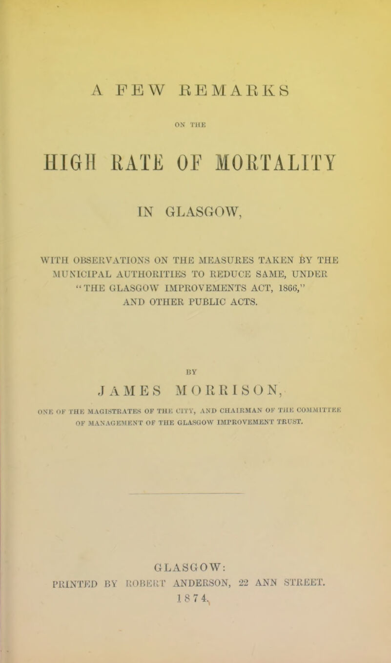 A FEW EEMARKS ON rilK HIGH RATE OE MORTALITY IN GLASGOW, WITH OBSERVATIONS ON THE MEASURES TAKEN BY THE MUNICIPAL AUTHOPHTIES TO REDUCE SAME, UNDER “THE GLASGOW IMPROVEMENTS ACT, 1866,” AND OTHER PUBLIC ACTS. BY ,] AM E8 M O R U 1 SON, ONK OK THK MAGISTRATE.S OF THK CITV, AND CHAIRMAN OK TJIE COMMITXEK OF MANAGEMENT OF THE GL,,VSGOW IMPROVEMENT TRU.ST, GLASGOW; PRINTED BV l{OBERl' ANDERSON, 22 ANN STREET.