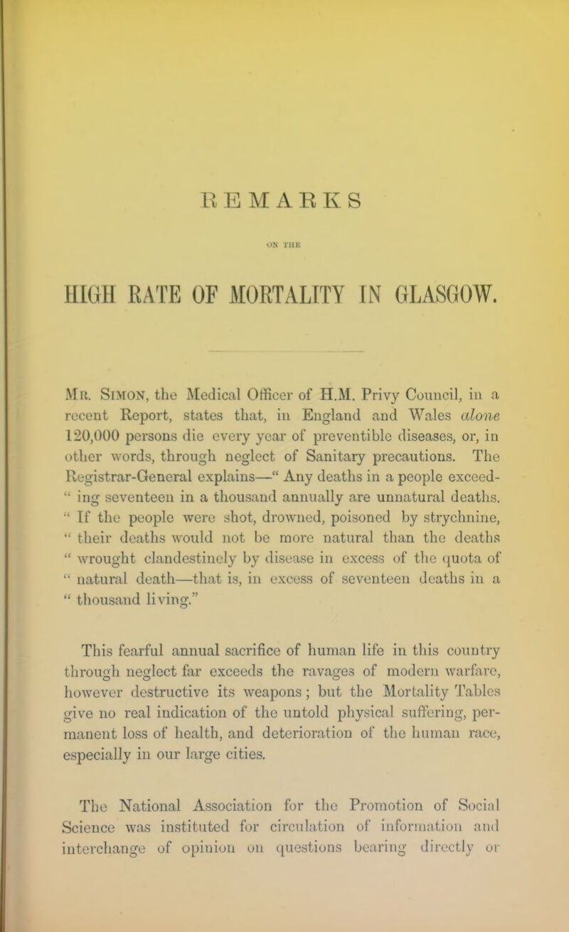 ON TUK man RATE OF MORTALITY IN GLASGOW. Mr. Simon, tlie Medical Officer of H.M. Privy Council, in a recent Report, states that, in England and Wales alone 120,000 persons die every year of preventible diseases, or, in other words, through neglect of Sanitary precautions. The Registrar-General explains—“ Any deaths in a people exceed- “ ing seventeen in a thousand annually are unnatural deaths. “ If the people were shot, drowned, poisoned by strychnine, “ their deaths Avould not be more natural than the deaths “ wrought clandestinely by disease in excess of the (juota of “ natural death—that is, in excess of seventeen deaths in a “ thousand living.” This fearful annual sacrifice of human life in this country throimh neglect far exceeds the ravages of modem warhire, however destructive its weapons; but the Mortality Tables give no real indication of the untold physical suffering, per- manent loss of health, and deterioration of the human race, e.specially in our large cities. The National Association for the Promotion of Social Science was instituted for circulation of information and interchange of opinion on ipiestions bearing directly oi'