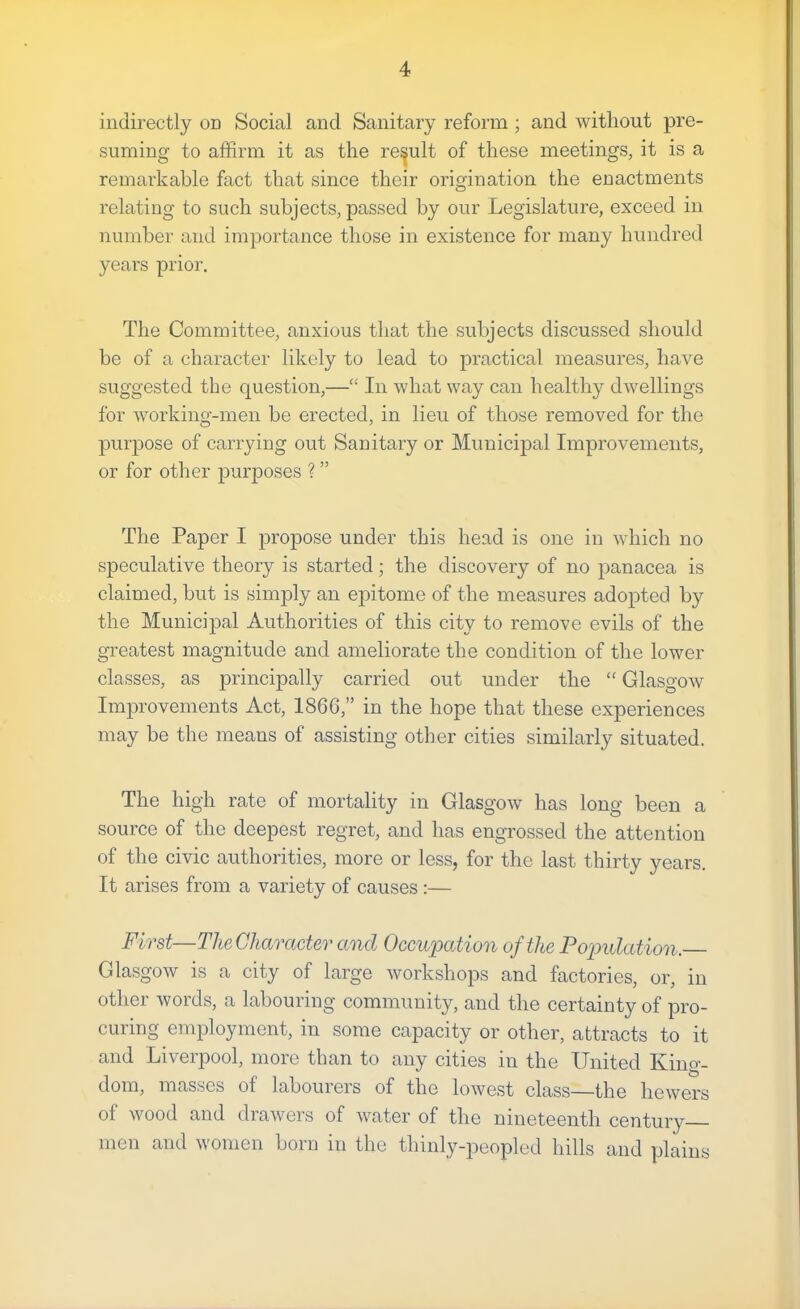 indirectly od Social and Sanitary reform ; and without pre- suming to affirm it as the result of these meetings, it is a remarkable fact that since their origination the enactments relating to such subjects, passed by our Legislature, exceed in number and importance those in existence for many hundred years prior. The Committee, anxious that the subjects discussed should be of a character likely to lead to practical measures, have suggested the question,—“ In what way can healthy dwellings for working-men be erected, in lieu of those removed for the purpose of carrying out Sanitary or Municipal Improvements, or for other purposes ? ” The Paper I propose under this head is one in which no speculative theory is started; the discovery of no panacea is claimed, but is simjDly an epitome of the measures adopted by the Municipal Authorities of this city to remove evils of the greatest magnitude and ameliorate the condition of the lower classes, as principally carried out under the “ Glasgow Improvements Act, 186G,” in the hope that these experiences may be the means of assisting other cities similarly situated. The high rate of mortality in Glasgow has long been a source of the deepest regret, and has engrossed the attention of the civic authorities, more or less, for the last thirty years. It arises from a variety of causes :— First—The Character and Occupation of the Popidation. Glasgow is a city of large workshops and factories, or, in other words, a labouring community, and the certainty of pro- curing employment, in some capacity or other, attracts to it and Liverpool, more than to any cities in the United King- dom, masses of labouiers of the lowest class—the hewers of wood and drawers of water of the nineteenth century men and women born in the thinly-peopled hills and plains