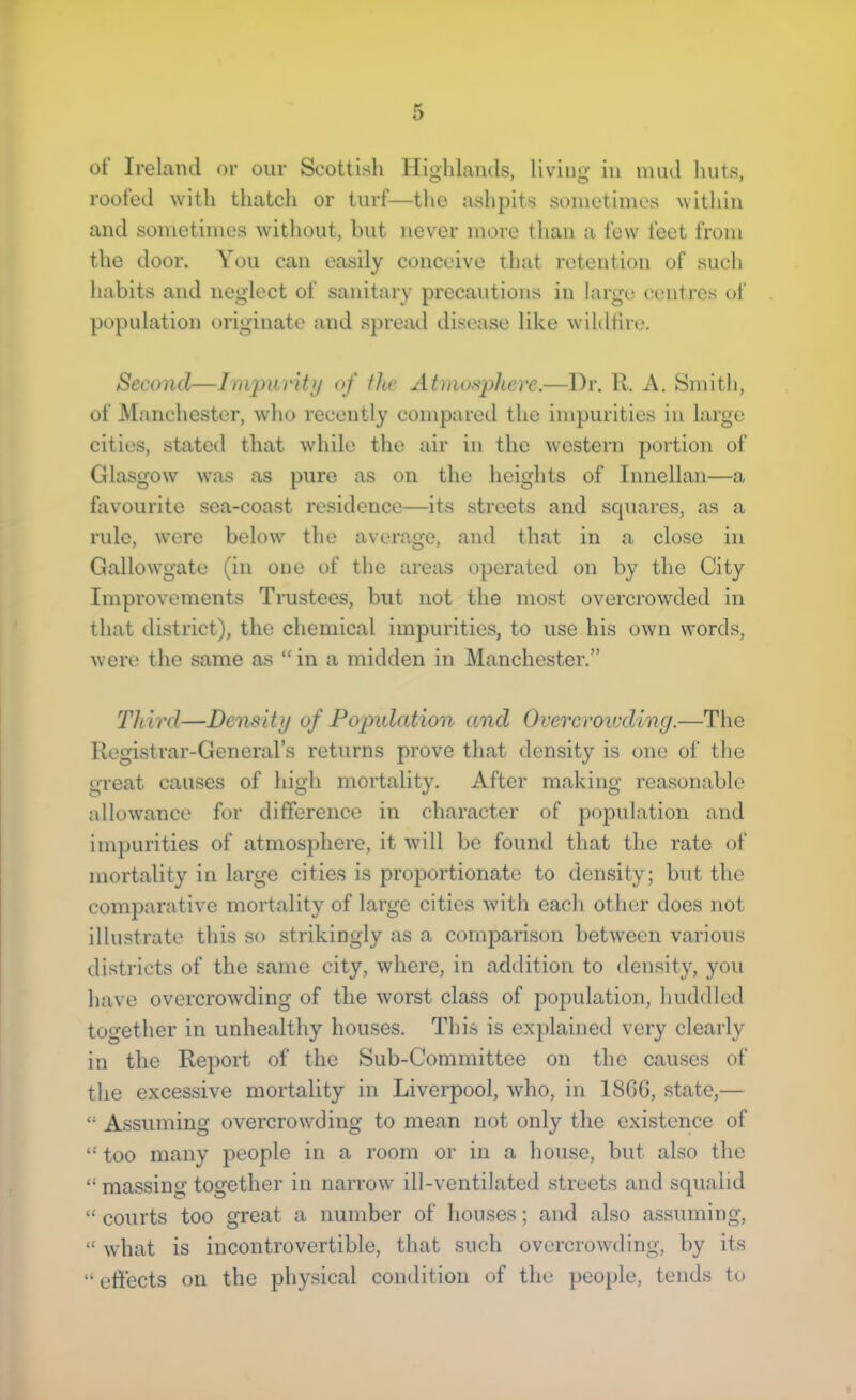 of Ireland or our Scottish Highlands, living in mud huts, roofed with thatch or turf—the ashpits sometimes within and sometimes without, hut never more than a few feet from the door. You can easily conceive that retention of such habits and neglect of sanitary precautions in large centres of population originate and spread disease like wildfire. Second—Impucitu of the Atmosphere.—Hr. R. A. Smith, of Manchester, who recently compared the impurities in large cities, stated that while the air in the Avestern portion of Glasgow was as pure as on the heights of Innellan—a favourite sea-coast residence—its streets and scpiares, as a rule, w’ere below the average, and that in a close in Gallowgate (in one of the areas operated on by the City Improvements Trustees, but not the most overcrowded in that district), the chemical impurities, to use his own words, were the same as “ in a midden in Manchester.” Third—Density of Population and Overcroiuding.—The Registrar-General’s returns prove that densit}'- is one of the great causes of high mortality. After making reasonable allowance for difference in character of population and impurities of atmosphere, it will be found that the rate of mortality in large cities is proportionate to density; but the comparative mortality of large cities with each other does not illustrate this so strikingly as a comparison betAvecn various districts of the same city, where, in addition to density, you have overcroAvding of the Avorst class of population, huddled together in unhealthy houses. This is explained very clearly in the Report of the Sub-Committee on the causes of the excessive mortality in Livei'pool, Avho, in 18GC, state,— “ Assuming overcrowding to mean not only the existence of “ too many people in a room or in a house, but also the “ massing together in narroAv ill-ventilated streets and squalid “ courts too great a number of houses; and also assuming, “ Avhat is incontrovertible, that such overcroAvding, by its “effects on the physical condition of the people, tends to