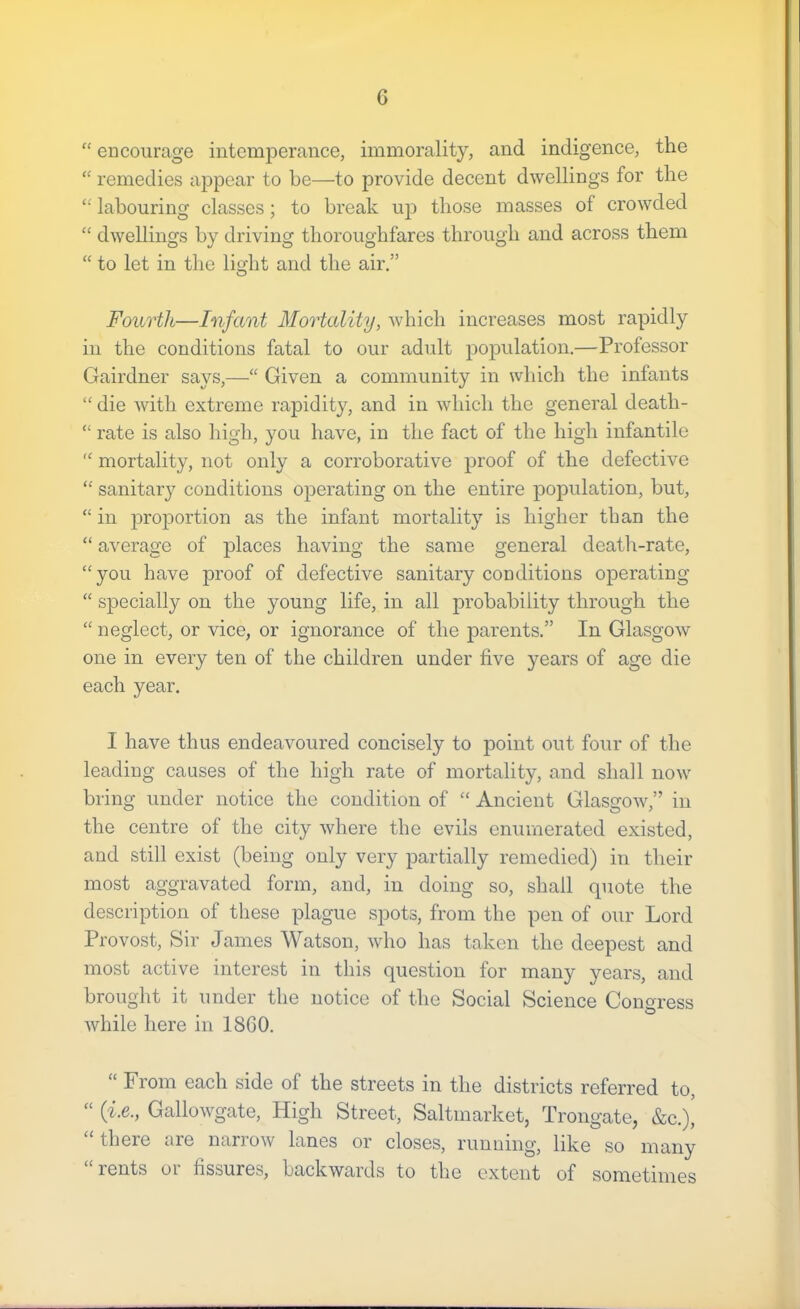 “ encourage intemperance, immorality, and indigence, the “ remedies appear to be—to provide decent dwellings for the “ labouring classes; to break up those masses of crowded “ dwellings by driving thoroughfares through and across them “ to let in the light and the air.” Fourth—Infant Mortality, which increases most rapidly ill the conditions fatal to our adult population.—Professor Gairdner says,—“ Given a community in which the infants “ die Avith extreme rapidity, and in which the general death- “ rate is also high, you have, in the fact of the high infantile  mortality, not only a corroborative proof of the defective “ sanitary conditions operating on the entire population, but, “ in jiroportion as the infant mortality is higher than the “ aA^erage of places having the same general death-rate, “you have proof of defective sanitary conditions operating “ specially on the young life, in all probability through the “ neglect, or vice, or ignorance of the parents.” In GlasgOAv one in every ten of the children under five years of age die each year. I have thus endeavoured concisely to point out four of the leading causes of the high rate of mortality, and shall noAv bring under notice the condition of “ Ancient GlasgOAv,” in the centre of the city Avhere the evils enumerated existed, and still exist (being only very partially remedied) in their most aggravated form, and, in doing so, shall quote the description of these plague spots, from the pen of our Lord Provost, Sir James Watson, Avho has taken the deepest and most active interest in this question for many years, and brought it under the notice of the Social Science Congress Avhile here in 1800. “ From each side of the streets in the districts referred to, “ {i.e., GalloAvgate, High Street, Saltmarket, Trongate, &c.)i “there are narrow lanes or closes, runuing, like so many rents oi fissures, backAvards to the extent of sometimes