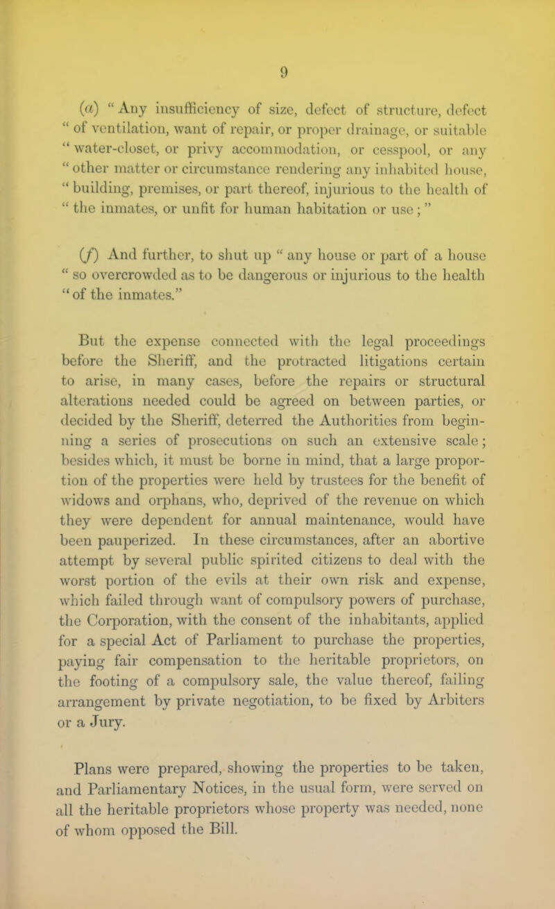 (a) “Any insufficiency of size, defect of structure, defect “ of ventilation, want of repair, or proper ilrainage, or suitable “ water-closet, or privy accommodation, or cesspool, or any “ other matter or circumstance rendering any inhabited house, “ building, premises, or part thereof, injurious to the health of “ the inmates, or unfit for human habitation or use ; ” (/) And further, to shut up “ any house or part of a house “ so overcrowded as to be dangerous or injurious to the health “ of the inmates.” But the expense connected with the legal proceedings before the Sheriff, and the protracted litigations certain to arise, in many cases, before the repairs or structural alterations needed could be agreed on between parties, or decided by the Sheriff, deterred the Authorities from begin- ning a series of prosecutions on such an extensive scale; besides which, it must be borne in mind, that a large propor- tion of the properties were held by trustees for the benefit of widows and orphans, who, deprived of the revenue on which they were dependent for annual maintenance, w'ould have been pauperized. In these circumstances, after an abortive attempt by several public spirited citizens to deal with the worst portion of the evils at their own ri.sk and expense, which failed through want of compulsory powers of purchase, the Corporation, with the consent of the inhabitants, applied for a special Act of Parliament to purchase the properties, paying fair compen.sation to the heritable proprietors, on the footing of a compulsory sale, the value thereof, failing arrangement by private negotiation, to bo fixed by Arbiters or a Jury. I Plans were prepared, showing the properties to be taken, and Parliamentary Notices, in the usual form, were served on all the heritable proprietors whose property was needed, none of whom opposed the Bill.