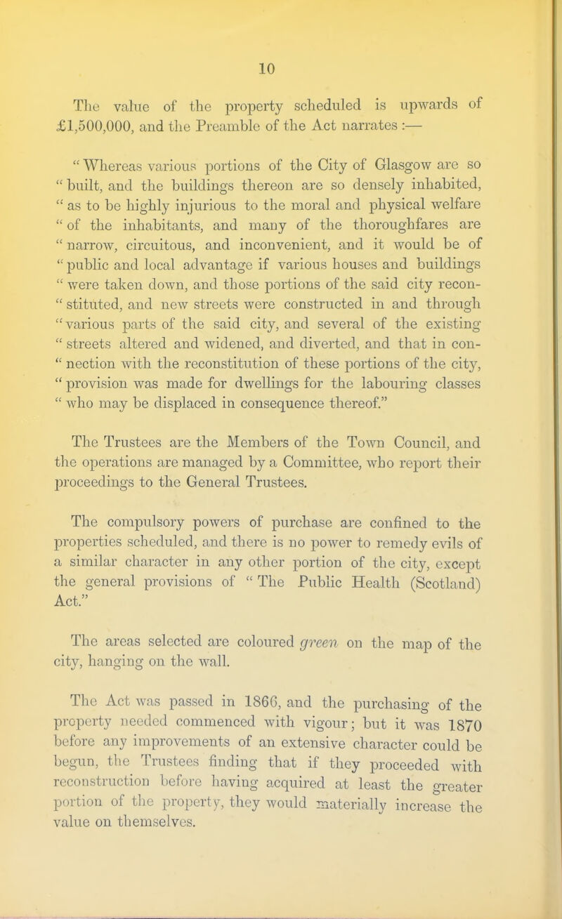 Tlie value of the property scheduled is upwards of £1,500,000, and the Preamble of the Act narrates :— “ Whereas various portions of the City of Glasgow are so “ built, and the buildings thereon are so densely inhabited, ‘‘ as to be highly injurious to the moral and physical welfare “ of the inhabitants, and many of the thoroughfares are “ narrow, circuitous, and inconvenient, and it would be of “ public and local advantage if various houses and buildings “ v/ere taken down, and those portions of the said city recon- “ stituted, and new streets were constructed in and through “various parts of the said city, and several of the existing “ streets altered and widened, and diverted, and that in con- “ nection with the reconstitution of these portions of the cit}^, “ provision was made for dwellings for the labouring classes “ who may be displaced in consequence thereof.” The Trustees are the Members of the Town Council, and the operations are managed by a Committee, who report their jDroceedings to the General Trustees, The compulsory powers of purchase are confined to the properties scheduled, and there is no j^ower to remedy evils of a similar character in any other portion of the city, exce23t the general provisions of “ The Public Health (Scotland) Act.” The areas selected are coloured green on the map of the city, hanging on the wall. The Act was passed in 1866, and the purchasing of the property needed commenced with vigour; but it was 1870 before any improvements of an extensive character could be begun, the Trustees finding that if they proceeded with reconstruction before having acquired at least the greater portion of tlie property, they would materially increase the value on themselves.