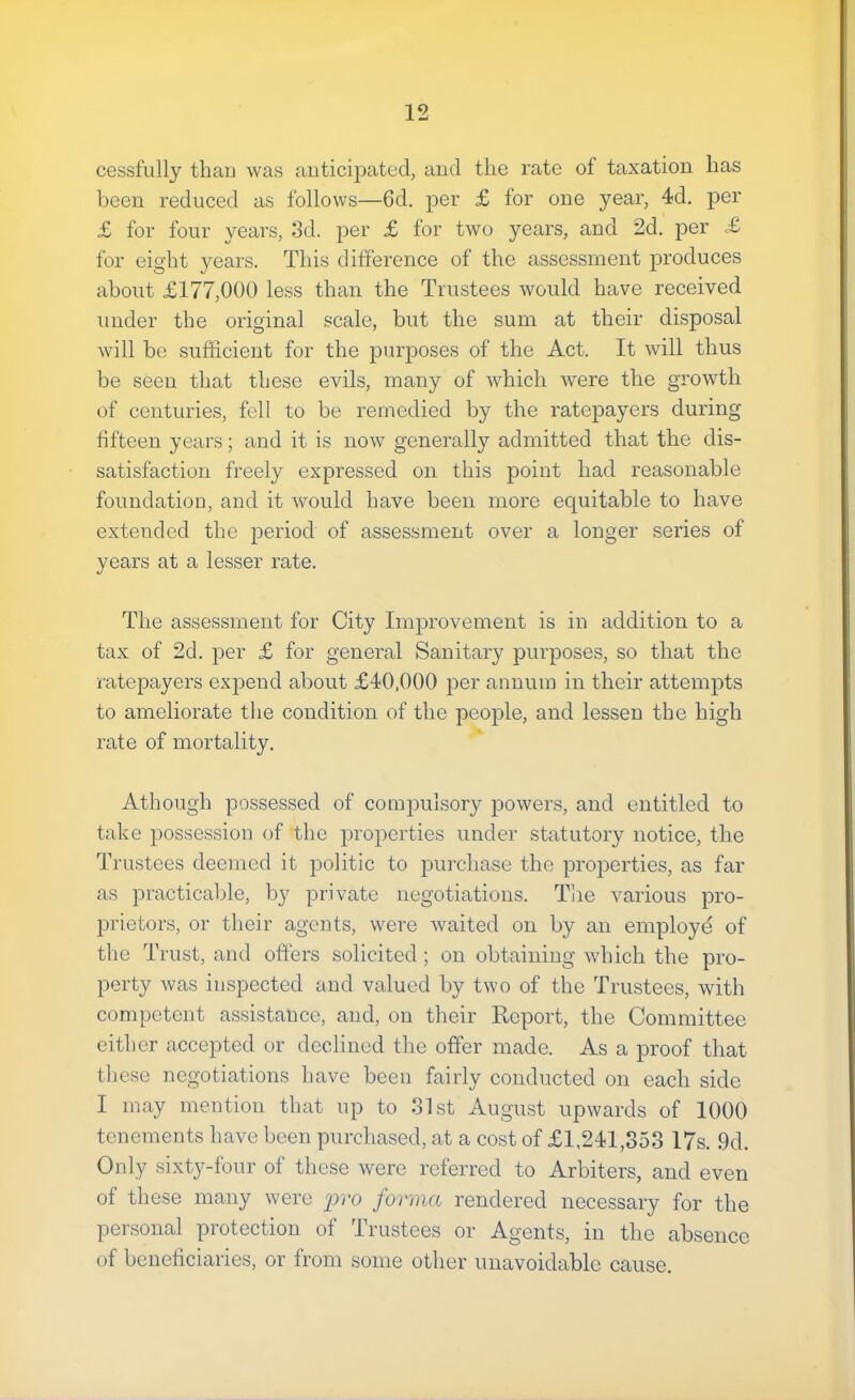 cessfully thau was anticipated, and tlie rate of taxation has been reduced as follows—6d. per £ for one year, 4d, per £ for four years, 3d. per £ for two years, and 2d. per £ for eight years. This difference of the assessment produces about £177,000 less than the Trustees would have received under the original scale, but the sum at their disposal will be sufficient for the purposes of the Act. It will thus be seen that these evils, many of which were the growth of centuries, fell to he remedied by the ratepayers during fifteen years; and it is now generally admitted that the dis- satisfaction freely expressed on this point had reasonable foundation, and it would have been more equitable to have extended the jDeriod of assessment over a longer series of years at a lesser rate. The assessment for City Improvement is in addition to a tax of 2d. per £ for general Sanitary purposes, so that the ratepayers expend about £40,000 per annum in their attempts to ameliorate the condition of the people, and lessen the high rate of mortality, Athough possessed of compulsory powers, and entitled to take possession of the properties under statutory notice, the Trustees deemed it politic to purchase the properties, as far as practicable, by private negotiations. Tlie various pro- prietors, or their agents, were waited on by an employe of the Trust, and offers solicited ; on obtaining which the pro- perty was inspected and valued by two of the Trustees, with competent assistance, and, on their Report, the Committee either accepted or declined the offer made. As a proof that these negotiations have been fairly conducted on each side I may mention that up to 31st August upwards of 1000 tenements have been purchased, at a cost of £1,241,353 17s. 9d. Only sixty-four of these were referred to Arbiters, and even of these many were pro forma rendered necessary for the personal protection of Trustees or Agents, in the absence of beneficiaries, or from some other unavoidable cause.