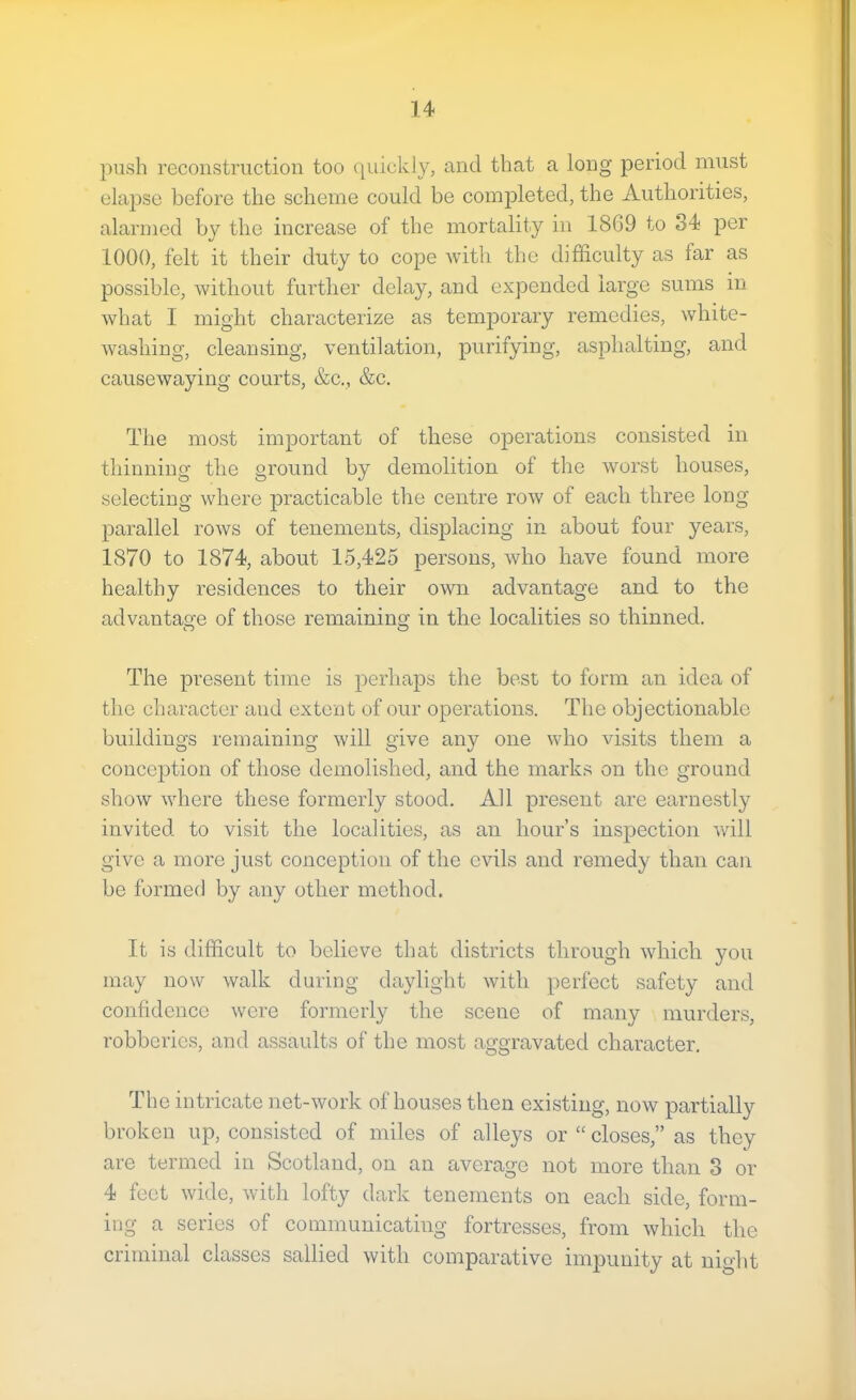 push reconstruction too (piickly, and that a long period must elajjse before the scheme could be comj)leted, the Autliorities, alarmed by the increase of the mortality in 1869 to 34 per 1000, felt it their duty to cope with the difficulty as far as possible, Avithout further delay, and expended large sums in what I might characterize as temporary remedies, white- washing, cleansing, ventilation, purifying, asphalting, and causewaying courts, &c., &c. The most important of these operations consisted in thinning the ground by demolition of the Avorst houses, selecting Avhere j3racticable the centre roAV of each three long parallel roAvs of tenements, displacing in about four years, 1870 to 1874, about 15,425 persons, who have found more healthy residences to their own advantage and to the advantage of those remaining in the localities so thinned. The present time is perhaps the best to form an idea of the character and extent of our operations. The objectionable buildings remaining Avill give any one AAdio visits them a conception of those demolished, and the marks on the ground shoAv Avhere these formerly stood. All present are earnestly invited to visit the localities, as an hour’s inspection Avill give a more just conception of the evils and remedy than can be formed by any other method. It is difficult to believe that districts through Avhich jmu may now Avalk during daylight Avith perfect safety and confidence Avere formerly the scene of many murders, robberies, and assaults of the most aggravated character. The intricate net-Avork of houses then existing, noAv partially broken up, consi.sted of miles of alleys or “ closes,” as they are termed in Scotland, on an average not more than 3 or 4 feet wide, Avith lofty dark tenements on each side, form- ing a series of communicating fortresses, from Avhich the criminal classes sallied Avith comparative impunity at night