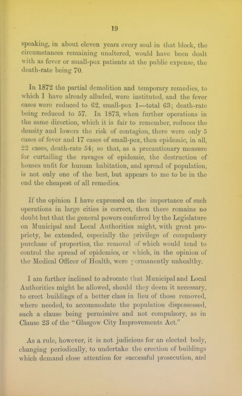 speaking, in about eleven years every soul in that block, the circumstances remaining unaltered, would have boon dealt with as fever or small-pox patients at the public expense, the death-rate being 70. In 1872 the partial demolition and temporary remedies, to which I have already alluded, were instituted, and the fever cases were reduced to G2, small-pox 1—total G3; death-rate being reduced to 57. In 1873, when further operations in the same direction, which it is fair to remember, reduces the density and lowers the risk of contagion, there wore only 5 cases of fever and 17 cases of small-pox, then epidemic, in all, 22 cases, death-rate 54; so that, as a precautionary measure for curtailing the ravages of epidemic, the destruction of houses unfit for human habitation, and spread of population, is not only one of the best, but appears to me to be in the end the cheapest of all remedies. If the opinion I have expressed on the importance of such operations in large cities is correct, then there remains no doubt but that the general powers conferred by the Legislature on Municipal and Local Authorities might, with great pro- priety, be extended, especially the ]wivilege of compulsory purchase of properties, the removal of which would tend to control the spread of epidemics, or w hich, in tlie opinion of the Medical Officer of Health, were ] ermancntly unhealthy. I am further inclined to advocate 1 hat Municipal and Local Authorities might be allowed, should they deem it necessary, to erect buildings of a better class in lieu of those removed, where needed, to accommodate the population dispossessed, such a clause being permissive and not compulsory, as in Clause 23 of the “ Glasgow City Improvements Act.” As a rule, however, it is not judicious for an elected body, changing periodically, to undertake the erection of buildings which demand close attention for successful prosecution, and