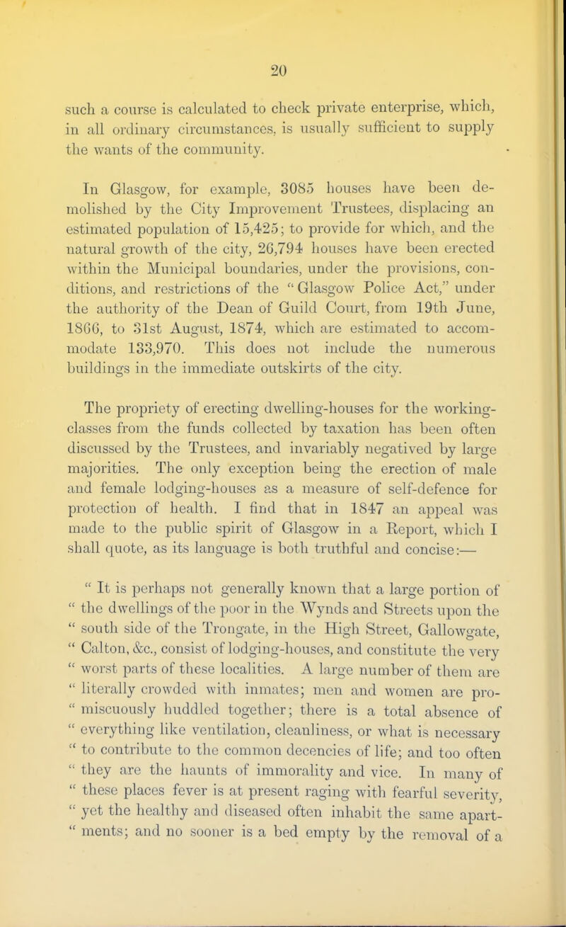 such a course is calculated to check private enterprise, which, in all ordinary circumstances, is usually sufficient to supply the wants of the community. In Glasgow, for example, 3085 houses have been de- molished by the City Improvement Trustees, displacing an estimated population of 15,425; to provide for which, and the natural growth of the city, 20,794 houses have been erected within the Municipal boundaries, under the provisions, con- ditions, and restrictions of the Glasgow Police Act,” under the authority of the Dean of Guild Court, from 19th June, 18GG, to Slst August, 1874, which are estimated to accom- modate 133,970. This does not include the numerous buildings in the immediate outskirts of the city. The propriety of erecting dwelling-houses for the working- classes from the funds collected by taxation has been often discussed by the Trustees, and invariably negatived by large majorities. The only exception being the erection of male and female lodging-houses as a measure of self-defence for protection of health. I find that in 1847 an appeal was made to the public spirit of Glasgow in a Report, which I shall quote, as its language is both truthful and concise:— “ It is perhaps not generally known that a large portion of “ the dwellings of the poor in the Wynds and Streets upon the “ south side of the Trongate, in tlie High Street, Gallowgate, “ Calton, &c., consist of lodging-houses, and constitute the very “ wor.st parts of these localities. A large number of them are “ literally crowded with inmates; men and women are pro- “ miscuously huddled together; there is a total absence of “ everything like ventilation, cleanliness, or what is necessary “ to contribute to the common decencies of life; and too often “ they are the haunts of immorality and vice. In many of “ these places fever is at present raging with fearful severitv, “ yet the healthy and diseased often inhabit the same apart- “ ments; and no sooner is a bed empty by the removal of a