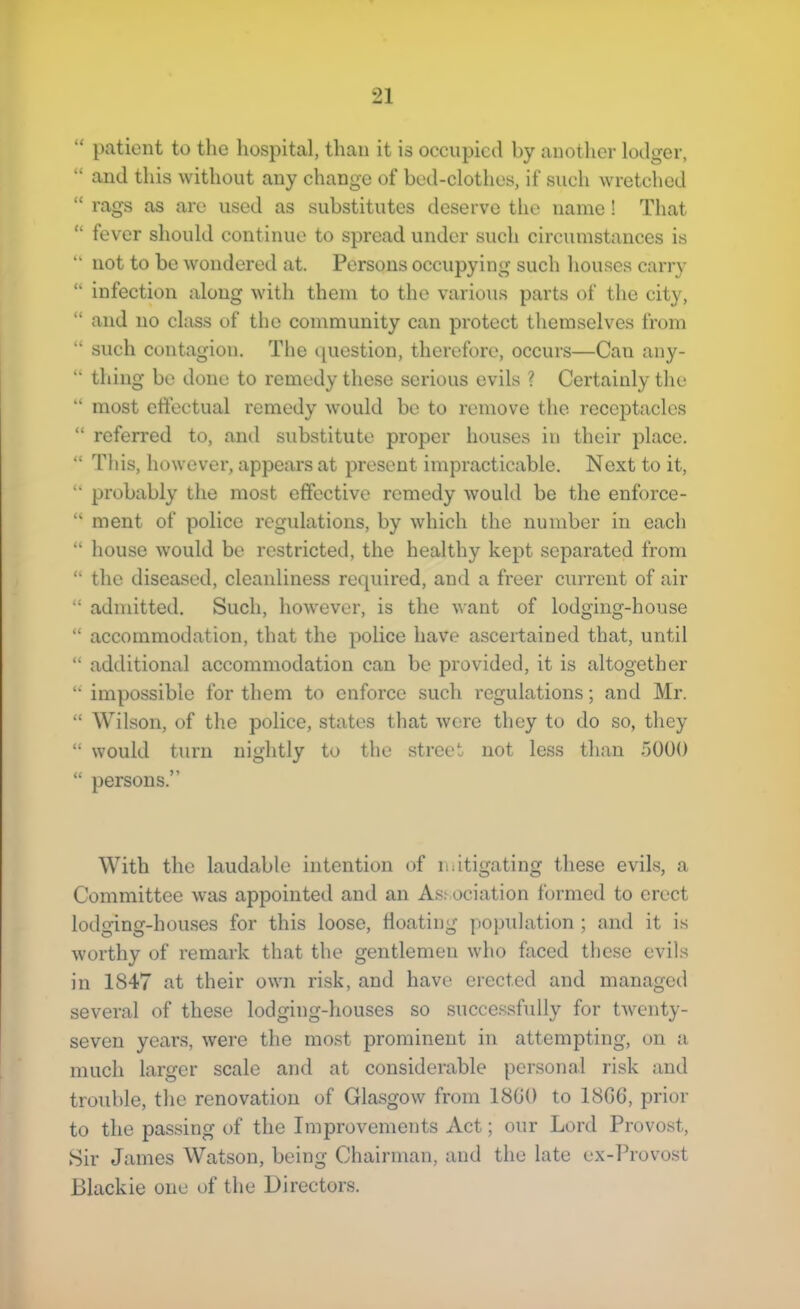 “ patient to tlie hospital, than it is occupied by another lodger, “ and this without any change of bed-clothes, if such wretched “ rags as are used as substitutes deserve the name! That “ fever should continue to spread under such circumstances is “ not to bo wondered at. Persons occupying such houses carry “ infection along with them to the various parts of the city, “ and no class of the community can protect themselves from “ such contagion. The question, therefore, occurs—Can any- “ thing be done to remedy these serious evils ? Certainly the “ most effectual remedy would be to remove the receptacles “ referred to, and substitute proper houses in their place. “ This, however, appears at present impracticable. Next to it, “ probably the most effective remedy would be the enforce- “ ment of police regulations, by which the number in each “ house would be restricted, the healthy kept separated from “ the diseased, cleanliness required, and a freer current of air “ admitted. Such, however, is the want of lodging-house “ accommodation, that the police have ascertained that, until “ additional accommodation can be provided, it is altogether “ impossible for them to enforce such regulations; and Mr. “ Wilson, of the police, states that were they to do so, they “ would turn nightly to the street not less than 5000 “ persons.” With the laudable intention of ndtigating these evils, a Committee was appointed and an As.sociation formed to erect lodging-houses for this loose, floating population ; and it is worthy of remark that the gentlemen who faced these evils in 1847 at their own risk, and have erected and managed several of these lodging-houses so successfidly for twenty- seven years, were the most prominent in attempting, on a much larger scale and at considerable personal risk and trouble, the renovation of Glasgow from 18G0 to 18G6, prior to the passing of the Improvements Act; our Lord Provost, Sir James Watson, being Chairman, and the late ex-Provo.st Blackie one of the Directors.