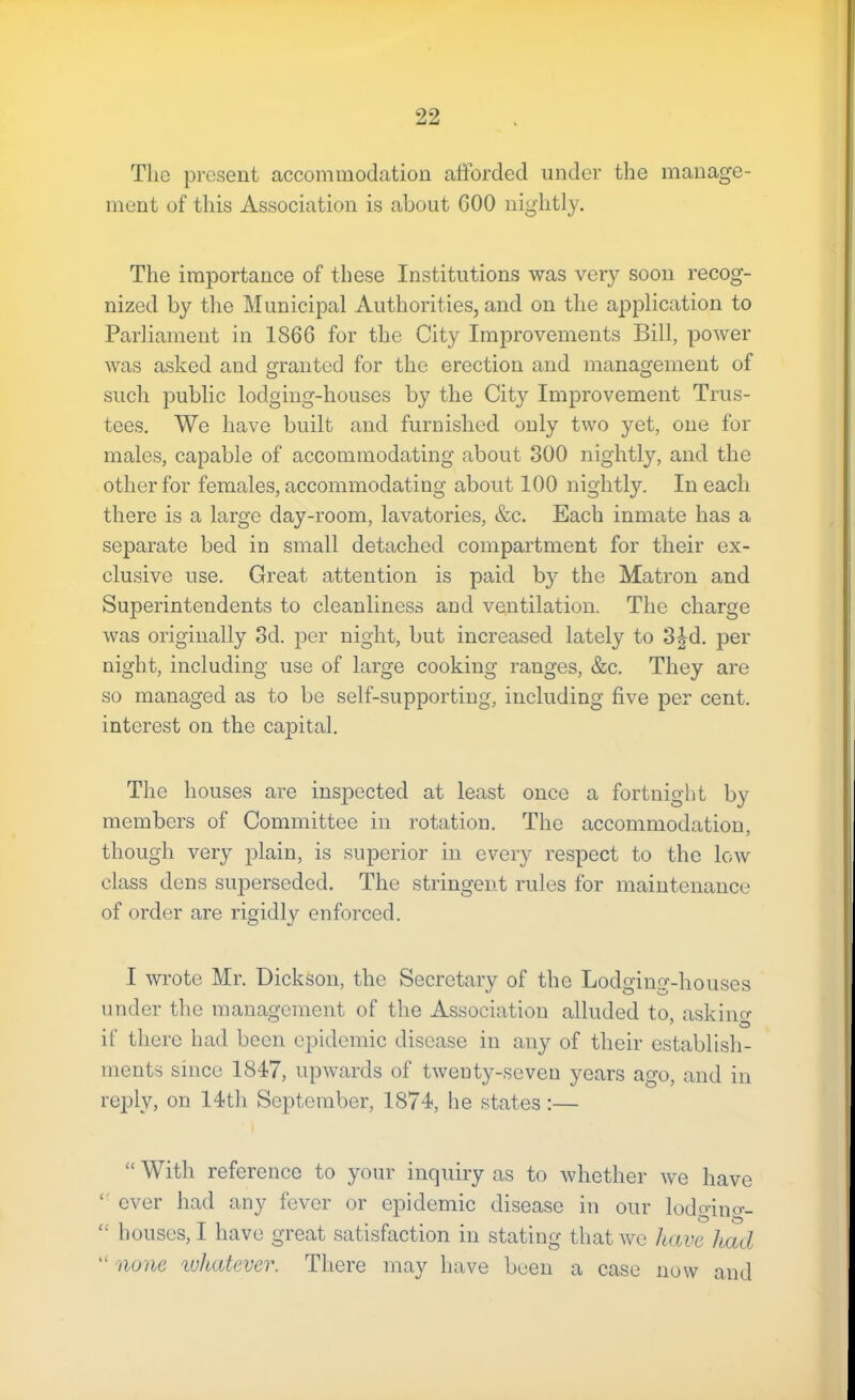 The pi’esent accommodation afforded under the manage- ment of this Association is about 600 nightly. The importance of these Institutions was very soon recog- nized by the Municipal Authorities, and on the application to Parliament in 1866 for the City Improvements Bill, power was asked and granted for the erection and management of such public lodging-houses by the City Improvement Trus- tees. We have built and furnished only two yet, one for males, capable of accommodating about 300 nightly, and the other for females, accommodating about 100 nightly. In each there is a large day-room, lavatories, &c. Each inmate has a separate bed in small detached compartment for their ex- clusive use. Great attention is paid by the Matron and Superintendents to cleanliness and ventilation. The charge was originally 3d. per night, but increased lately to 3|d. per night, including use of large cooking ranges, &c. They are so managed as to be self-supporting, including five per cent, interest on the capital. The houses are inspected at least once a fortnight by members of Committee in rotation. The accommodation, though very plain, is superior in every respect to the low class dens superseded. The stringent rules for maintenance of order are rigidl}’’ enforced. I wrote Mr. Dickson, the Secretary of the Lodging-houses under the management of the Association alluded to, asking if there had been epidemic disease in any of their establish- ments since 1847, upwards of twenty-seven years ago, and in reply, on 14th September, 1874, he states:— “ With reference to your inquiry as to whether Ave have ever had any fever or epidemic disease in our lodgino-- “ houses, I have great satisfaction in stating that we have had “ none ivhatever. There may have been a case now and