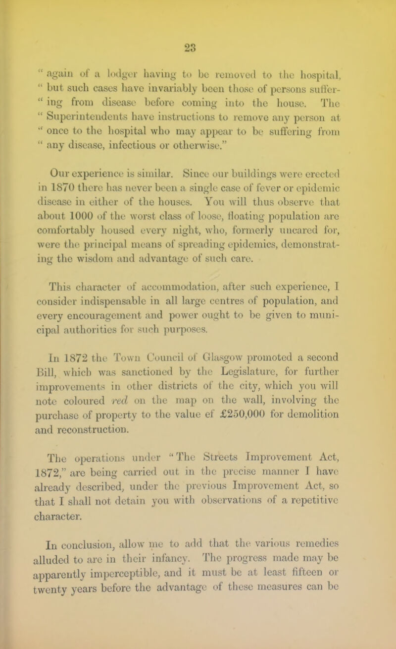 “ again of a lodger having to be removed to the hospital, “ but such cases have invariably been those of persons sutibr- “ ing from disease before coming into the house. The “ Superintendents have instructions to remove any person at “ once to the hospital who may appear to bc‘ suffering from “ any disease, infectious or otherwise.” Our experience is similar. Since our buildings were erected in 1870 there has never been a single case of fever or epidemic disease in either of the houses. You will thus observe that about 1000 of the worst class of loose, floating population arc comfortably housed every night, who, formerly u neared for, were the principal means of spreading epidemics, demonstrat- ing the wisdom and advantage of such care. This character of accommodation, after such experience, 1 consider indispensable in all large centres of population, and every encouragement and power ought to be given to muni- cipal authorities for such purposes. In 1872 the Town Council of Cdasgow promoted a second Bill, which was sanctioned by the Legislature, for further improvements in other districts of the city, which you will note coloured red on the map on the wall, involving the purchase of property to the value ef £250,000 for demolition and reconstruction. The operations under “The Streets Improvement Act, 1872,” arc being carried out in the precise manner I have already described, under the previous Improvement Act, so that I sliall not detain you with obscrvatimis of a repetitive character. In conclusion, allow inc to add that the various remedies alluded to arc in their infancy, d’hc progress made may l)C aiDpareiitly imperceptible, and it must be at least fifteen or twenty years before the adv^antage of these measures can be