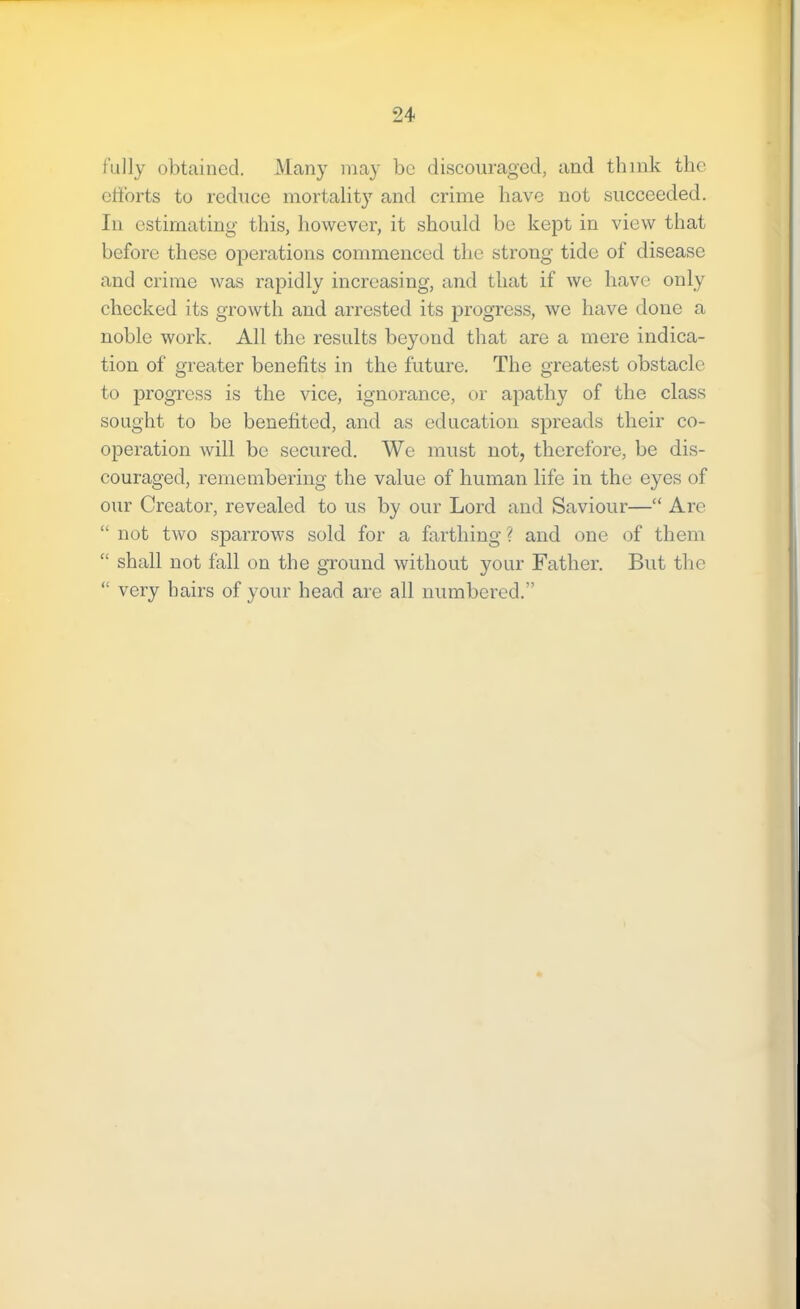 I'ully obtained. Many may be discouraged, and think the efforts to reduce mortalit}^ and crime have not succeeded. In estimating this, however, it should be kept in view that before these operations commenced the strong tide of disease and crime was rapidly inereasing, and that if we have only checked its growth and arrested its progress, we have done a noble work. All the results beyond that are a mere indica- tion of greater benefits in the future. The greatest obstacle to progress is the vice, ignorance, or apathy of the class sought to be benefited, and as education spreads their co- operation will be secured. We must not, therefore, be dis- couraged, remembering the value of human life in the eyes of our Creator, revealed to us by our Lord and Saviour—“ Are “ not two sparrows sold for a farthing ? and one of them “ shall not fall on the ground without your Father. But the “ very hairs of your head are all numbered.”
