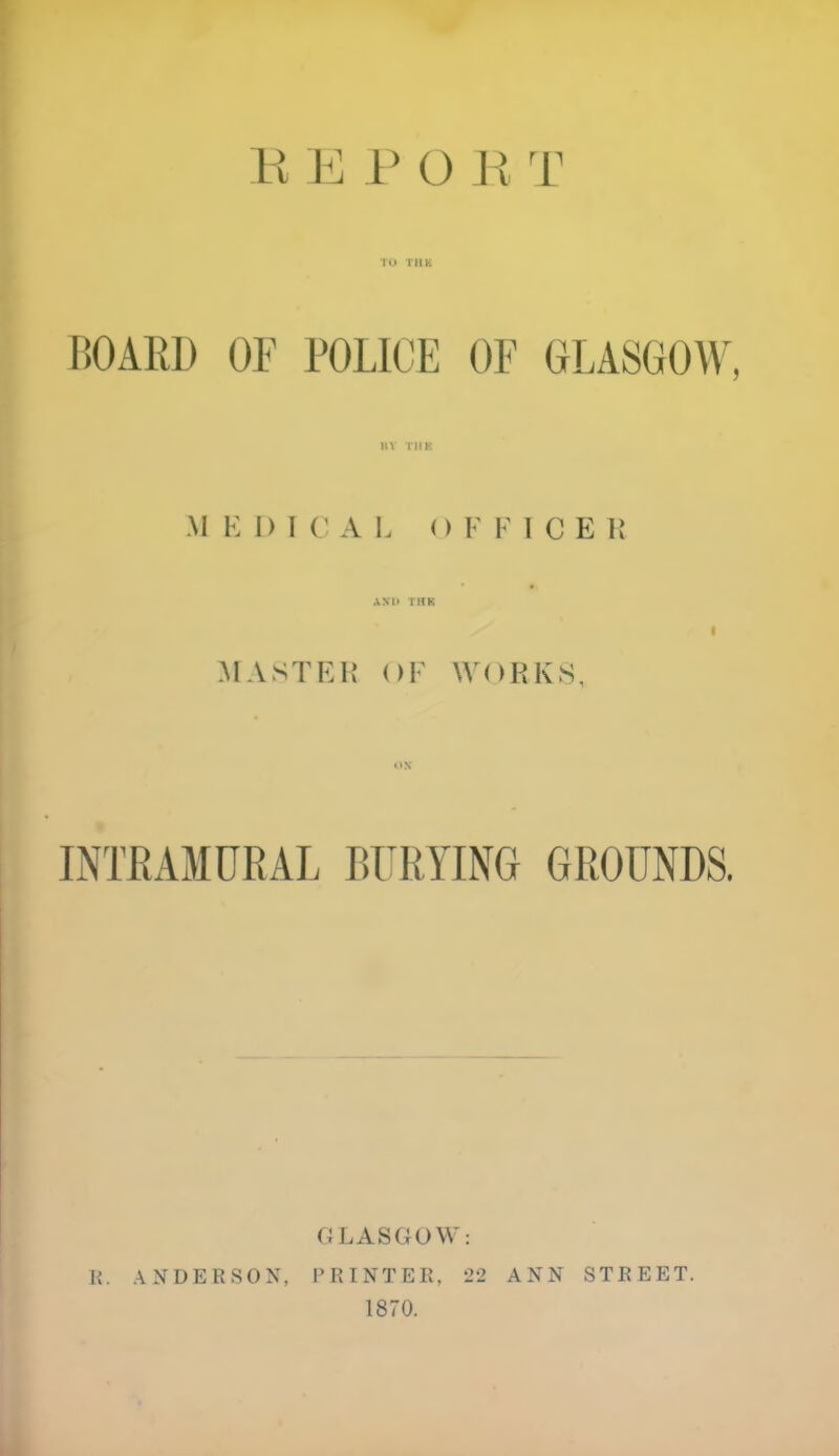 TO THE BOARD OF POLICE OF GLASGOW, BY THE M K I) ICAL O F K I C E It AND THE I MASTER OF WORKS, INTRAMURAL BURYING GROUNDS. 0 LASGOM: R. ANDERSON, PRINTER, 22 ANN STREET. 1870.