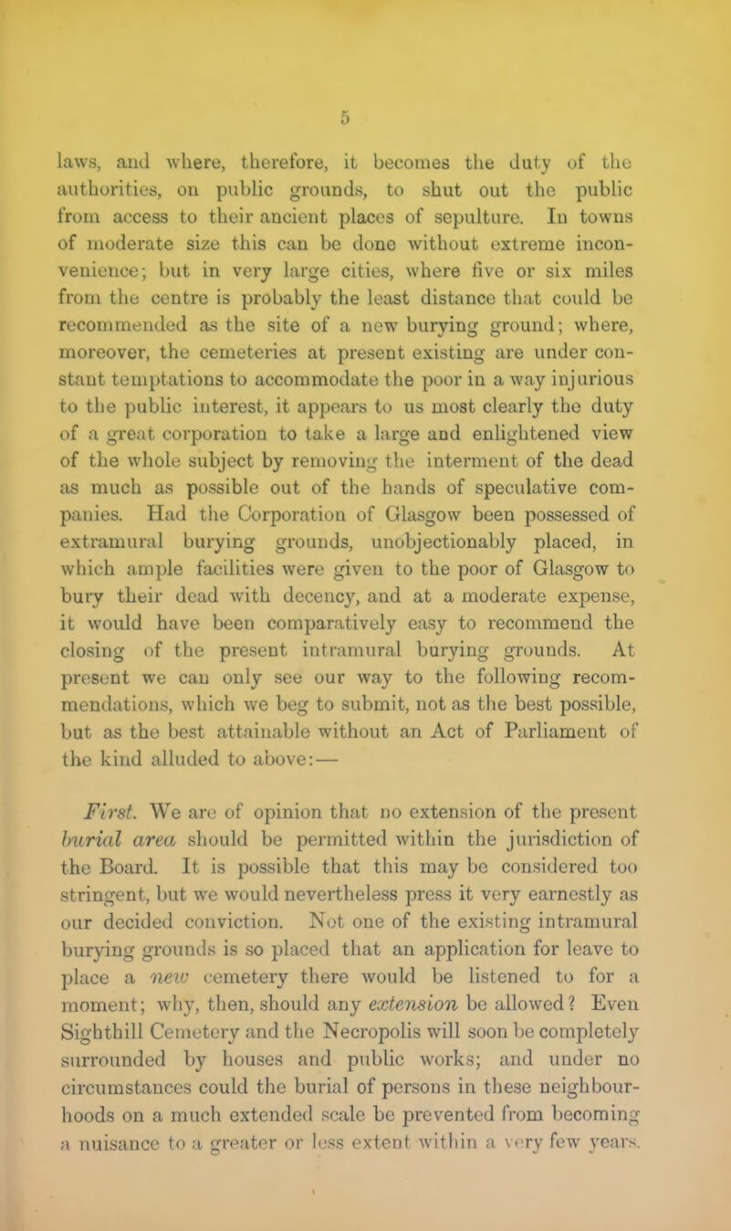 laws, and where, therefore, it becomes the duty of the authorities, on public grounds, to shut out the public from access to their ancient places of sepulture. In towns of moderate size this can be done without extreme incon- venience; but in very large cities, where live or six miles from the centre is probably the least distance that could be recommended as the site of a new burying ground; where, moreover, the cemeteries at present existing are under con- stant temptations to accommodate the poor in a way injurious to the public interest, it appears to us most clearly the duty of a great corporation to take a large and enlightened view of the whole subject by removing the interment of the dead as much as possible out of the hands of speculative com- panies. Had the Corporation of Glasgow been possessed of extramural burying grounds, unobjectionably placed, in which ample facilities were given to the poor of Glasgow to bury their dead with decency, and at a moderate expense, it would have been comparatively easy to recommend the closing of the present intramural burying grounds. At present we can only see our way to the following recom- mendations, which we beg to submit, not as the best possible, but as the best attainable without an Act of Parliament of the kind alluded to above: — First. We are of opinion that no extension of the present burial area should be permitted within the jurisdiction of the Board. It is possible that this may be considered too stringent, but we would nevertheless press it very earnestly as our decided conviction. Not one of the existing intramural burying grounds is so placed that an application for leave to place a neiu cemetery there would be listened to for a moment; why, then, should any extension be allowed? Even Sighthill Cemetery and the Necropolis will soon be completely surrounded by houses and public works; and under no circumstances could the burial of persons in these neighbour- hoods on a much extended scale be prevented from becoming a nuisance to a greater or less extent within a very few years.