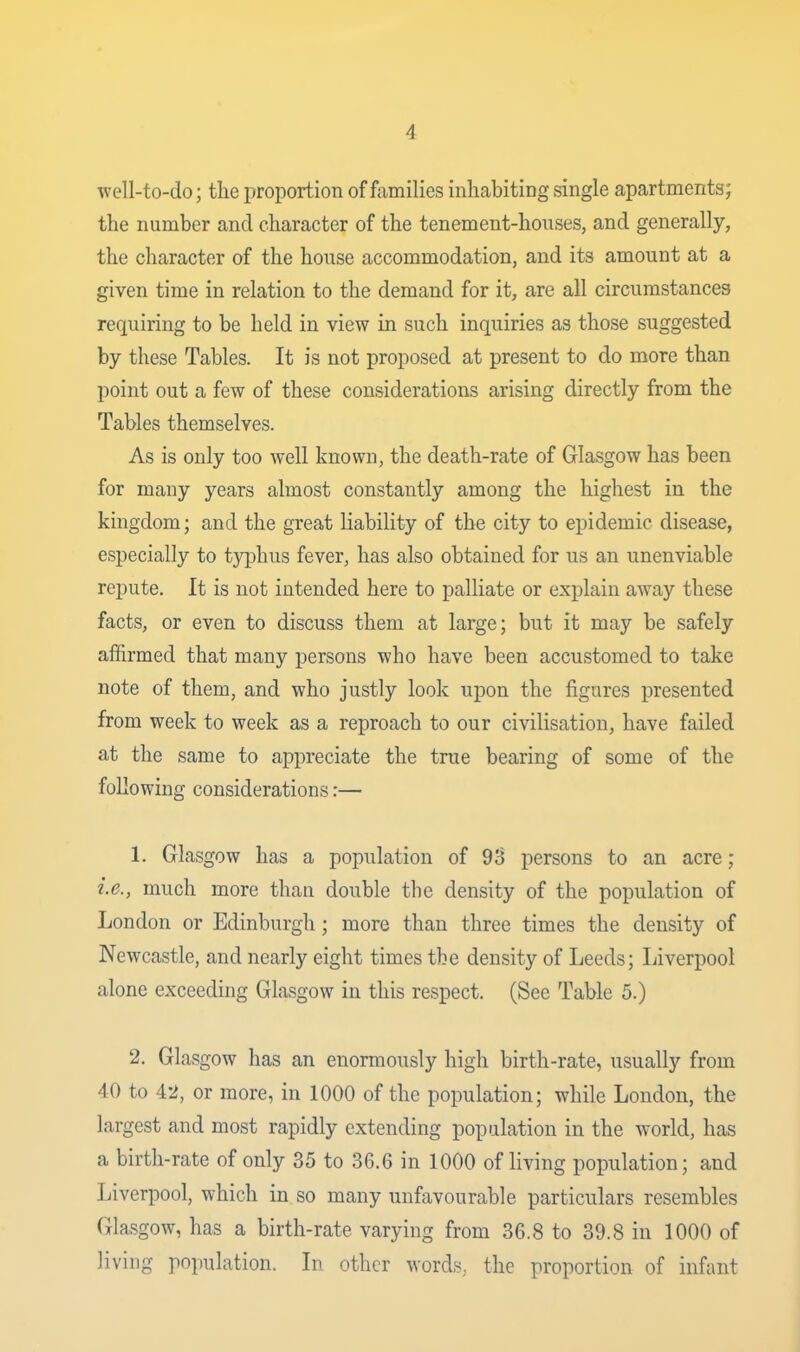 well-to-do; the proportion of families inhabiting single apartments; the number and character of the tenement-houses, and generally, the character of the house accommodation, and its amount at a given time in relation to the demand for it, are all circumstances requiring to be held in view in such inquiries as those suggested by these Tables. It is not proposed at present to do more than point out a few of these considerations arising directly from the Tables themselves. As is only too well known, the death-rate of Glasgow has been for many years almost constantly among the highest in the kingdom; and the great liability of the city to epidemic disease, especially to typhus fever, has also obtained for us an unenviable repute. It is not intended here to palliate or explain away these facts, or even to discuss them at large; but it may be safely affirmed that many persons who have been accustomed to take note of them, and who justly look upon the figures presented from week to week as a reproach to our civilisation, have failed at the same to appreciate the true bearing of some of the following considerations:— 1. Glasgow has a population of 98 persons to an acre; i.e., much more than double the density of the population of London or Edinburgh; more than three times the density of Newcastle, and nearly eight times the density of Leeds; Liverpool alone exceeding Glasgow in this respect. (See Table 5.) 2. Glasgow has an enormously high birth-rate, usually from 40 to 42, or more, in 1000 of the population; while London, the largest and most rapidly extending population in the world, has a birth-rate of only 35 to 36.6 in 1000 of living population; and Liverpool, which in so many unfavourable particulars resembles Glasgow, has a birth-rate varying from 36.8 to 39.8 in 1000 of living population. In other words, the proportion of infant