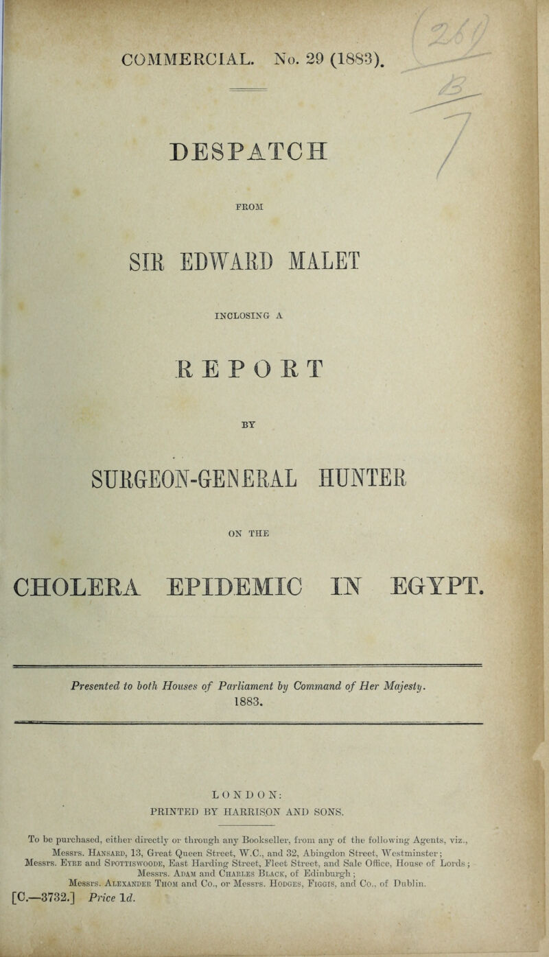 DESPATCH FROM SIR EDWARD MALET INCLOSING A REPORT BY SURGEON-GENERAL HUNTER ON THE CHOLERA EPIDEMIC IN EGYPT. Presented to both Houses of Parliament by Command of Her Majesty. 1883. LONDON: PRINTED BY HARRISON AND SONS. To be purchased, either directly or through any Bookseller, from any of the following Agents, viz., Messrs. Hansard, 13, Great Queen Street, W.C., and 32, Abingdon Street, Westminster; Messrs. Eyre and Spottiswoode, East Harding Street, Fleet Street, and Sale Office, House of Lords; Messrs. Adam and Charles Black, of Edinburgh; Messrs. Alexander Thom and Co., or Messrs. Hodges, Figgis, and Co., of Dublin. [C.—3732.] Price Id.