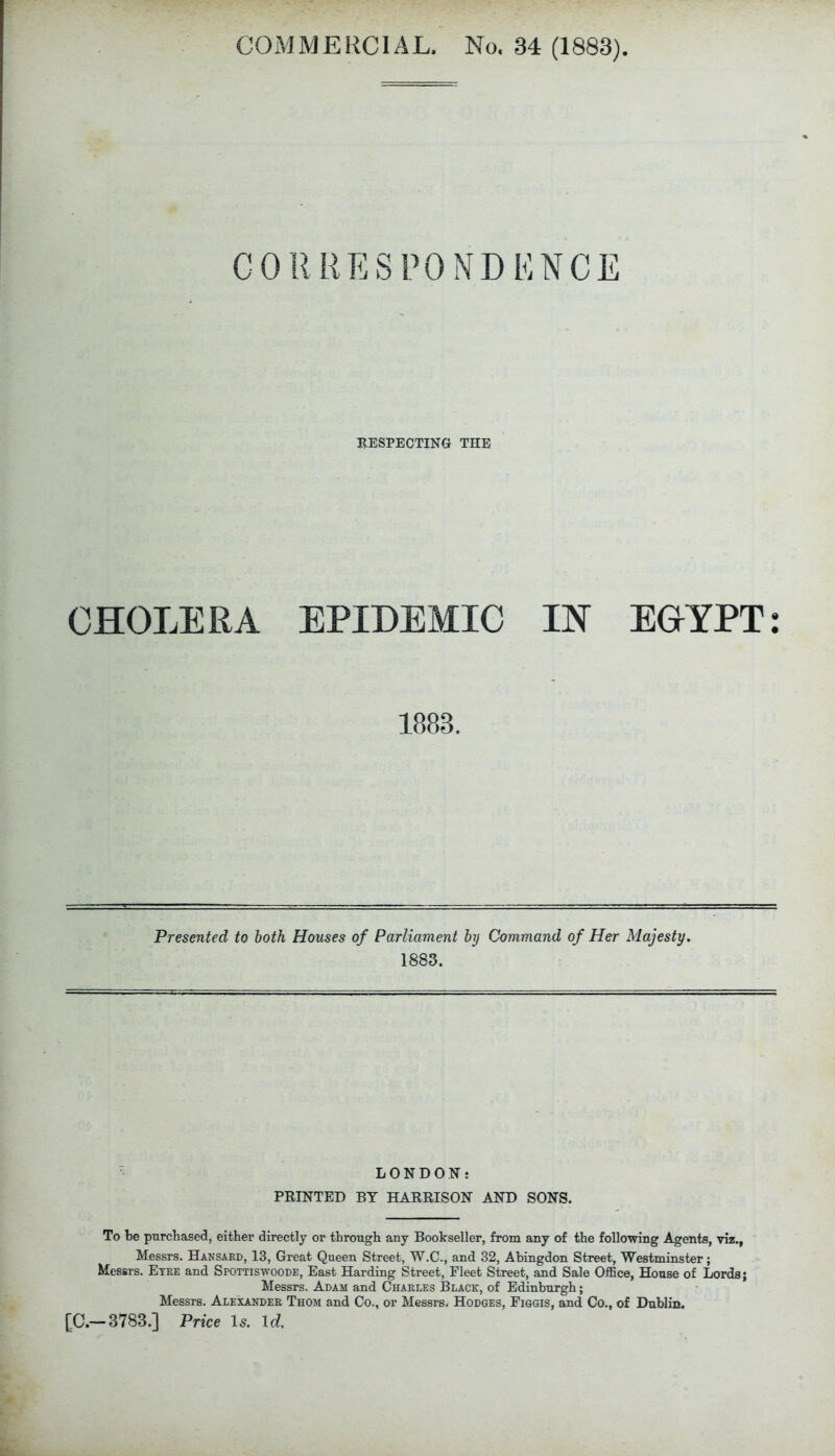 CORRESPONDENCE RESPECTING THE CHOLERA EPIDEMIC IN EGYPT: 1883. Presented to both Houses of Parliament by Command of Her Majesty, 1883. LONDON: PRINTED BY HARRISON AND SONS. To be purchased, either directly or through any Bookseller, from any of the following Agents, viz., Messrs. Hansard, 13, Great Queen Street, W.C., and 32, Abingdon Street, Westminster; Messrs. Eyre and Spottiswoode, East Harding Street, Fleet Street, and Sale Office, House of Lords; Messrs. Adam and Charles Black, of Edinburgh; Messrs. Alexander Thom and Co., or Messrs. Hodges, Figgis, and Co., of Dublin. [C.—3783.] Price Is. Id.