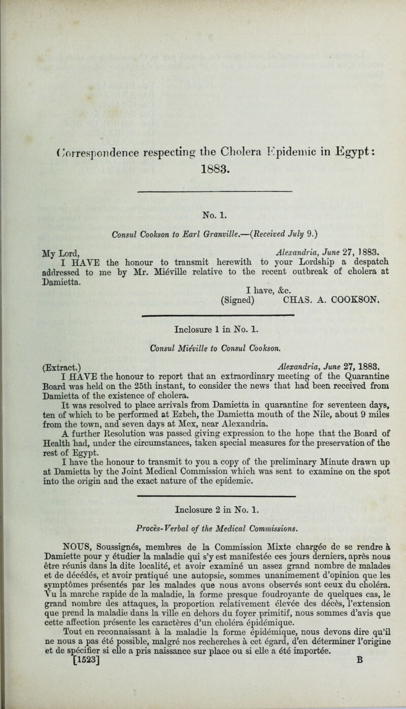 Correspondence respecting the Cholera Epidemic in Egypt: 1883. No. 1. Consul Cookson to Earl Granville.—(Received July 9.) My Lord, Alexandria, June 27, J 883. I HAVE the honour to transmit herewith to your Lordship a despatch addressed to me hy Mr. Mieville relative to the recent outbreak of cholera at Lamietta. I have, &c. (Signed) CHAS. A. COOKSON. Inclosure 1 in No. 1. Consul Mieville to Consul Cookson. (Extract.) Alexandria, June 27, 1883, I HAVE the honour to report that an extraordinary meeting of the Quarantine Board was held on the 25th instant, to consider the news that had been received from Damietta of the existence of cholera. It was resolved to place arrivals from Lamietta in quarantine for seventeen days, ten of which to be performed at Ezbeh, the Damietta mouth of the Nile, about 9 miles from the town, and seven days at Mex, near Alexandria. A further Resolution was passed giving expression to the hope that the Board of Health had, under the circumstances, taken special measures for the preservation of the rest of Egypt. I have the honour to transmit to you a copy of the preliminary Minute drawn up at Damietta by the Joint Medical Commission which was sent to examine on the spot into the origin and the exact nature of the epidemic. Inclosure 2 in No. 1. Proces-Verbal of the Medical Commissions. NOUS, Soussignes, membres de la Commission Mixte chargee de se rendre a Damiette pour y etudier la maladie qui s’y est manifesto ces jours derniers, aprds nous etre rdunis dans la dite locality, et avoir examine un assez grand nombre de malades et de dec^dds, et avoir pratique une autopsie, sommes unanimement d’opinion que les sympt6mes presences par les malades que nous avons observes sont ceux du cholera. Yu la marche rapide de la maladie, la forme presque foudroyante de quelques cas, le grand nombre des attaques, la proportion relativement elevee des dec£s, 1’extension que prend la maladie dans la ville en dehors du foyer primitif, nous sommes d’avis que cette affection presente les caracteres d’un cholera epidemique. Tout en reconnaissant a la maladie la forme epidemique, nous devons dire qu’il ne nous a pas dte possible, malgre nos recherches a cet dgard, d’en determiner l’origine et de specifier si elle a pris naissance sur place ou si elle a ete importee. [1523] B