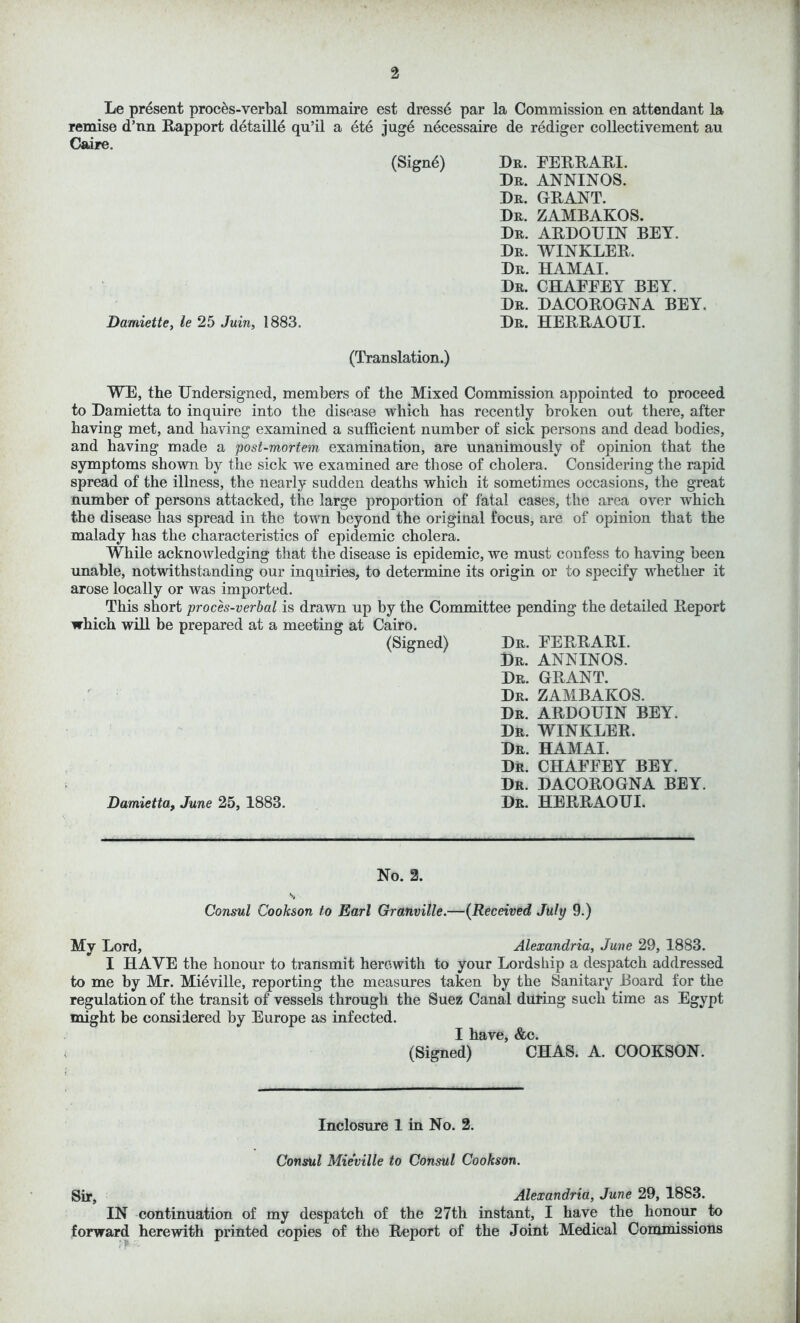 Le present proces-verbal sommaire est dresse par la Commission en attendant la remise d’nn Rapport detailld qu’il a ete juge necessaire de rediger collectivement au Caire. (Signd) Damiette, le 25 Juin, 1883. (Translation.) WE, the Undersigned, members of the Mixed Commission appointed to proceed to Damietta to inquire into the disease which has recently broken out there, after having met, and having examined a sufficient number of sick persons and dead bodies, and having made a post-mortem examination, are unanimously of opinion that the symptoms shown by the sick we examined are those of cholera. Considering the rapid spread of the illness, the nearly sudden deaths which it sometimes occasions, the great number of persons attacked, the large proportion of fatal cases, the area over which the disease has spread in the town beyond the original focus, are of opinion that the malady has the characteristics of epidemic cholera. While acknowledging that the disease is epidemic, we must confess to having been unable, notwithstanding our inquiries, to determine its origin or to specify whether it arose locally or was imported. This short proces-verbal is drawn up by the Committee pending the detailed Report which will be prepared at a meeting at Cairo. (Signed) Dr. EERRARI. Dr. ANNINOS. Dr. GRANT. Dr. ZAMBAKOS. Dr. ARDOUIN BEY. Dr. WINKLER. Dr. HAMAI. Dr. CHAEFEY BEY. Dr. DACOROGNA BEY. Damietta, June 25, 1883. Dr. HERRAOUI. Dr. EERRARI. Dr. ANNINOS. Dr. GRANT. Dr. ZAMBAKOS. Dr. ARDOUIN BEY. Dr. WINKLER. Dr. HAMAI. Dr. CHAEFEY BEY. Dr. DACOROGNA BEY. Dr. HERRAOUI. No. 2. Consul Cookson to Earl Granville.—(Received July 9.) My Lord, Alexandria, June 29, 1883. I HAVE the honour to transmit herewith to your Lordship a despatch addressed to me by Mr. Mieville, reporting the measures taken by the Sanitary Board for the regulation of the transit of vessels through the Suez Canal during such time as Egypt might be considered by Europe as infected. I have, &c. (Signed) CHAS. A. COOKSON. Inclosure 1 in No. 2. Consul Mieville to Consul Cookson. Sir, Alexandria, June 29, 1883. IN continuation of my despatch of the 27th instant, I have the honour to forward herewith printed copies of the Report of the Joint Medical Commissions