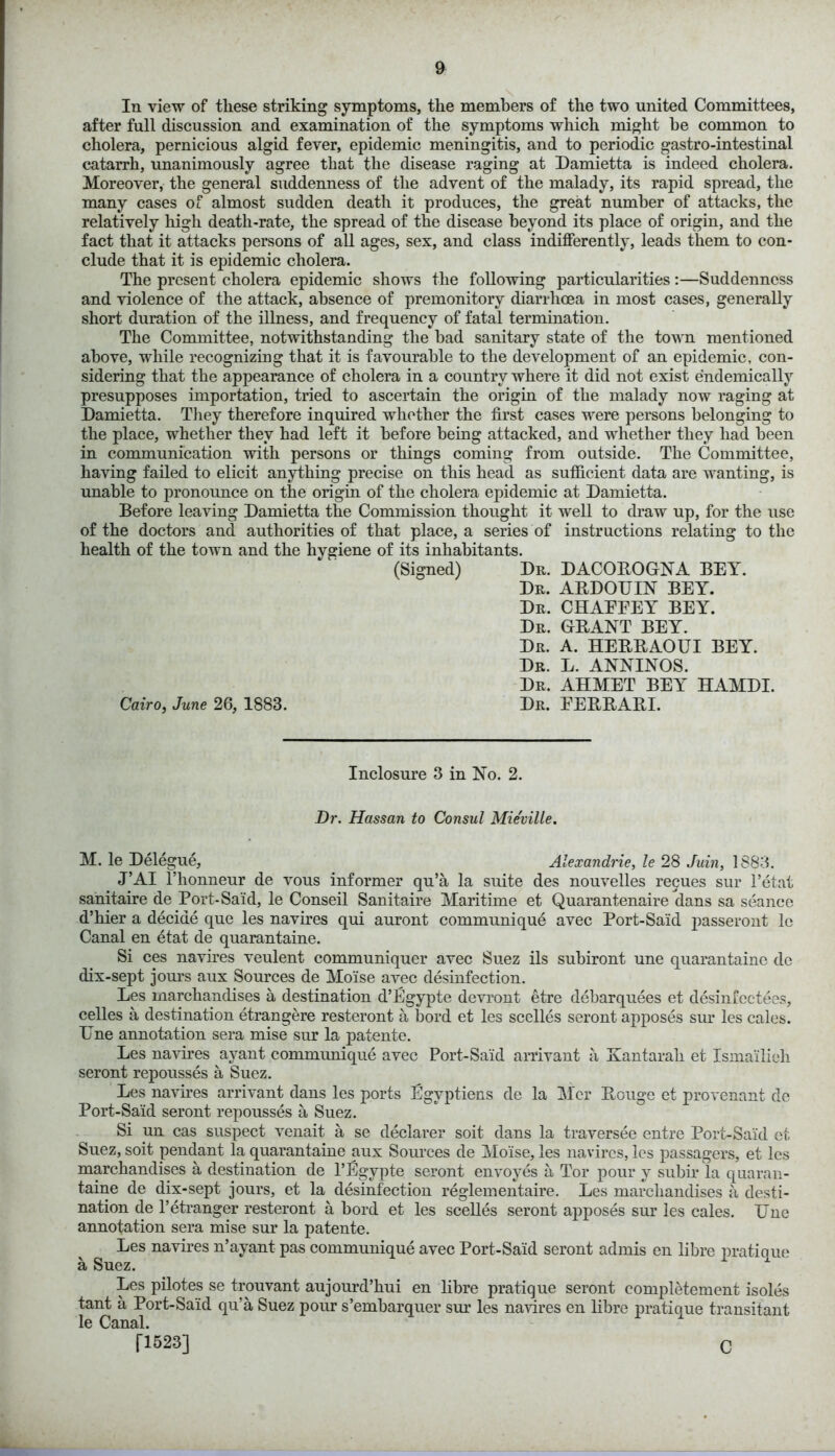 In view of these striking symptoms, the members of the two united Committees, after full discussion and examination of the symptoms which might he common to cholera, pernicious algid fever, epidemic meningitis, and to periodic gastro-intestinal catarrh, unanimously agree that the disease raging at Damietta is indeed cholera. Moreover, the general suddenness of the advent of the malady, its rapid spread, the many cases of almost sudden death it produces, the great number of attacks, the relatively high death-rate, the spread of the disease beyond its place of origin, and the fact that it attacks persons of all ages, sex, and class indifferently, leads them to con- clude that it is epidemic cholera. The present cholera epidemic shows the following particularities:—Suddenness and violence of the attack, absence of premonitory diarrhoea in most cases, generally short duration of the illness, and frequency of fatal termination. The Committee, notwithstanding the bad sanitary state of the town mentioned above, while recognizing that it is favourable to the development of an epidemic, con- sidering that the appearance of cholera in a country where it did not exist endemically presupposes importation, tried to ascertain the origin of the malady now raging at Damietta. They therefore inquired whether the first cases were persons belonging to the place, whether they had left it before being attacked, and whether they had been in communication with persons or things coming from outside. The Committee, having failed to elicit anything precise on this head as sufficient data are wanting, is unable to pronounce on the origin of the cholera epidemic at Damietta. Before leaving Damietta the Commission thought it well to draw up, for the use of the doctors and authorities of that place, a series of instructions relating to the health of the town and the hygiene of its inhabitants. (Signed) Dr. DACOROGNA BEY. Dr. ABDOUIN BEY. Dr. CHAEEEY BEY. Dr. GRANT BEY. Dr. A. HERRAOUI BEY. Dr. L. ANNINOS. Dr. AHMET BEY HAMDI. Cairo, June 26, 1883. Dr. EERRABJ. Inclosure 3 in No. 2. Dr. Hassan to Consul Mie'ville. M. le Delegue, Alexandrie, le 28 Juin, 1883. J’AI l’honneur de vous informer qu’a la suite des nouvelles recues sur l’etat sanitaire de Port-Said, le Conseil Sanitaire Maritime et Quarantenaire dans sa seance d’hier a decide que les navires qui auront communique avec Port-Said passeront le Canal en etat de quarantaine. Si ces navires veulent communiquer avec Suez ils subiront une quarantaine do dix-sept jours aux Sources de Moise avec desinfection. Les marchandises a destination d’Egypte devront etre debarquees et desinfectees, celles a destination etrangere resteront a bord et les scelles seront apposes sur les calcs. 17ne annotation sera mise sur la patente. Les navires ayant communique avec Port-Said arrivant a Kantarah et Ismailieli seront repousses a Suez. Les navires arrivant dans les ports Egvptiens de la Mer Rouge et provenant de Port-Said seront repousses a Suez. Si un cas suspect venait a se declarer soit dans la traversee entre Port-Said et Suez, soit pendant la quarantaine aux Sources de Moise, les navires, les passagers, et les marchandises a destination de l’Egvpte seront envoyes a Tor pour v subir la quaran- taine de dix-sept jours, et la desinfection reglementaire. Les marchandises a desti- nation de l’etranger resteront a bord et les scelles seront apposes sur les cales. Une annotation sera mise sur la patente. Les navires n’ayant pas communique avec Port-Said seront admis en libre pratique a Suez. 'L x Les pilotes se trouvant aujourd’hui en libre pratique seront completement isoles tant a Port-Said qu’a Suez pour s’embarquer sur les navires en libre pratique transitant le Canal. [1523] C