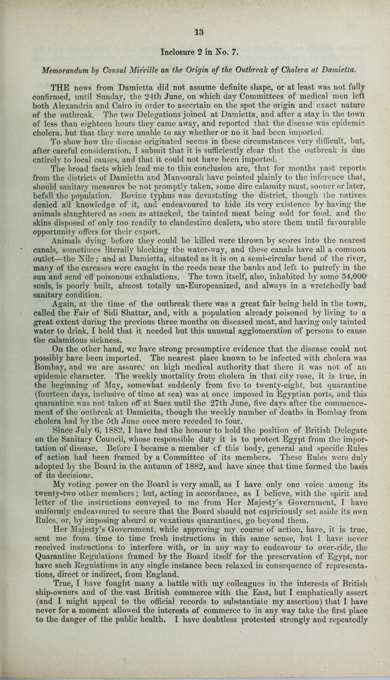 Inclosure 2 in No. 7. Memorandum by Consul Mie'ville on the Origin of the Outbreak of Cholera at Damietta. THE news from Damietta did not assume definite shape, or at least was not fully confirmed, until Sunday, the 24th June, on which day Committees of medical men left both Alexandria and Cairo in order to ascertain on the spot the origin and exact nature of the outbreak. The two Delegations joined at Damietta, and after a stay in the town of less than eighteen hours they came away, and reported that the disease was epidemic cholera, but that they were unable to say whether or no it had been imported. To show how the disease originated seems in these circumstances very difficult, but, after careful consideration, 1 submit that it is sufficiently clear that the outbreak is due entirely to local causes, and that it could not have been imported. The broad facts which lead me to this conclusion are, that for months past reports from the districts of Damietta and Mansourah have pointed plainly to the inference that,, should sanitary measures be not promptly taken, some dire calamity must, sooner or later, befall the population. Bovine typhus was devastating the district, though the natives denied all knowledge of it, and endeavoured to hide its very existence by having the animals slaughtered as soon as attacked, the tainted meat being sold for food, and the skins disposed of only too readily to clandestine dealers, who store them until favourable opportunity offers for their export. Animals dying before they could be killed were thrown by scores into the nearest canals, sometimes literally blocking the water-way, and these canals have all a common outlet—the Nile; and at Damietta, situated as it is on a semi-circular bend of the river, many of the carcases were caught in the reeds near the banks and left to putrefy in the sun and send off poisonous exhalations. The town itself, also, inhabited by some 34,000 souls, is poorly built, almost totally un-Europeanized, and always in a wretchedly bad sanitary condition. Again, at the time of the outbreak there was a great fair being held in the town,, called the Fair of Sidi Shattar, and, with a population already poisoned by living to a great extent during the previous three months on diseased meat, and having only tainted water to drink, I hold that it needed but this unusual agglomeration of persons to cause the calamitous sickness. On the other hand, we have strong presumptive evidence that the disease could not possibly have been imported. The nearest place known to be infected with cholera was Bombay, and we are assurer on high medical authority that there it was not of an epidemic character. The weeklj’ mortality from cholera in that city rose, it is true, in the beginning of May, somewhat suddenly from five to twenty-eight, but quarantine (fourteen days, inclusive of time at sea) was at once imposed in Egyptian ports, and this quarantine was not taken off at Suez until the 27th June, five days after the commence- ment of the outbreak at Damietta, though the weekly number of deaths in Bombay from cholera had by the 5th June once more receded to four. Since July 6, 18S2, I have had the honour to hold the position of British Delegate on the Sanitary Council, whose responsible duty it is to protect Egypt from the impor- tation of disease. Before I became a member cf this body, general and specific Rules of action had been framed by a Committee of its members. These Rules were duly adopted b_y the Board in the autumn of 1882, and have since that time formed the basis of its decisions. My voting power on the Board is very small, as I have only one voice among its twenty-two other members ; but, acting in accordance, as I believe, with the spirit and letter of the instructions conveyed to me from Her Majesty’s Government, I have uniformly endeavoured to secure that the Board should not capriciously set aside its own Rules, or, by imposing absurd or vexatious quarantines, go beyond them. Her Majesty’s Government, while approving my course of action, have, it is true, sent me from time to time fresh instructions in this same sense, but I have never received instructions to interfere with, or in any way to endeavour to over-ride, the Quarantine Regulations framed by the Board itself for the preservation of Egypt, nor have such Regulations in any single instance been relaxed in consequence of representa- tions, direct or indirect, from England. True, I have fought many a battle with my colleagues in the interests of British ship-owners and of the vast British commerce with the East, but I emphatically assert (and I might appeal to the official records to substantiate my assertion) that I have never for a moment allowed the interests of commerce to in any way take the first place to the danger of the public health. I have doubtless protested strongly and repeatedly