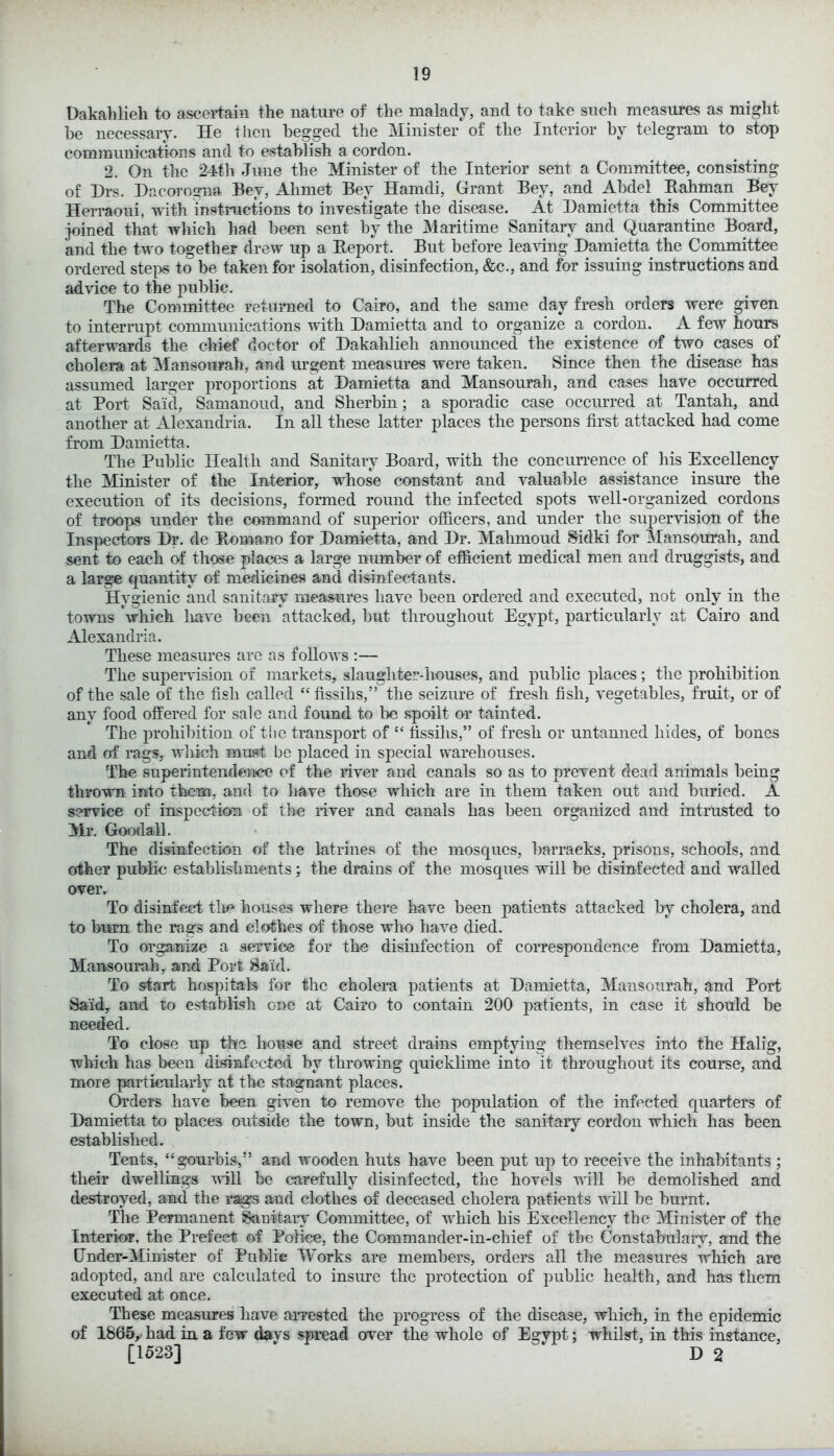 Dakahlieli to ascertain the nature of the malady, and to take such measures as might he necessary. He then begged the Minister of the Interior by telegram to stop communications and to establish a cordon. 2. On the 24th June the Minister of the Interior sent a Committee, consisting of Drs. Dacorogna Bey, Ahmet Bey Hamdi, Grant Bey, and Abdel Rahman Bey Herraoui, with instructions to investigate the disease. At Damietta this Committee joined that which had been sent by the Maritime Sanitary and Quarantine Board, and the two together drew up a Report. But before leaving Damietta the Committee ordered steps to be taken for isolation, disinfection, &c., and for issuing instructions and advice to the public. The Committee returned to Cairo, and the same day fresh orders were given to interrupt communications with Damietta and to organize a cordon. A few hours afterwards the chief doctor of Dakahlieli announced the existence of two cases of cholera at Mansourah, and urgent measures were taken. Since then the disease has assumed larger proportions at Damietta and Mansourah, and cases have occurred at Port Said, Samanoud, and Sherbin; a sporadic case occurred at Tantah, and another at Alexandria. In all these latter places the persons first attacked had come from Damietta. The Public Health and Sanitary Board, with the concurrence of his Excellency the Minister of the Interior, whose constant and valuable assistance insure the execution of its decisions, formed round the infected spots well-organized cordons of troops under the command of superior officers, and under the supervision of the Inspectors Dr. de Romano for Damietta, and Dr. Mahmoud Sidki for Mansourah, and sent to each of those places a large number of efficient medical men and druggists, and a large quantity of medicines and disinfectants. Hygienic and sanitary measures have been ordered and executed, not only in the towns which have been attacked, but throughout Egypt, particularly at Cairo and Alexandria. These measures are as follows :— The supervision of markets, slaughter-houses, and public places; the prohibition of the sale of the fish called “ fissihs,” the seizure of fresh fish, vegetables, fruit, or of any food offered for sale and found to be spoilt or tainted. The prohibition of the transport of “ fissihs,” of fresh or untanned hides, of bones and of rags, which must be placed in special warehouses. The superintendence of the river and canals so as to prevent dead animals being thrown into them, and to have those which are in them taken out and buried. A service of inspection of the river and canals has been organized and intrusted to Mr. Good all. The disinfection of the latrines of the mosques, barracks, prisons, schools, and other public establishments; the drains of the mosques will be disinfected and walled over. To disinfect the houses where there have been patients attacked by cholera, and to burn the rags and clothes of those who have died. To organize a service for the disinfection of correspondence from Damietta, Mansourah, and Port Said. To start hospitals for the cholera patients at Damietta, Mansourah, and Port Said7 and to establish one at Cairo to contain 200 patients, in case it should be needed. To close up the house and street drains emptying themselves into the Halig, which has been disinfected by throwing quicklime into it throughout its course, and more particularly at the stagnant places. Orders have been given to remove the population of the infected quarters of Damietta to places outside the town, but inside the sanitary cordon which has been established. Tents, “gourbis,” and wooden huts have been put up to receive the inhabitants ; their dwellings will he carefully disinfected, the hovels will he demolished and destroyed, and the rags and clothes of deceased cholera patients will he burnt. The Permanent Sanitary Committee, of which his Excellency the Minister of the Interior, the Prefect of Police, the Commander-in-chief of the Constabulary, and the Under-Minister of Public T\rorks are members, orders all the measures which are adopted, and are calculated to insure the protection of public health, and has them executed at once. These measures have arrested the progress of the disease, which, in the epidemic of 1865, had in a few davs spread over the whole of Egypt; whilst, in this instance, [1523] * ‘ D 2