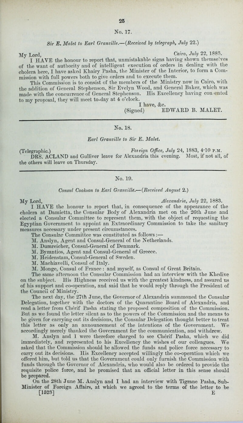 No. 17. Sir E. Malet to Earl Granville.—(Received by telegraph, July 22.) My Lord, Cairo, July 22, 188?. I HAVE the honour to report that, unmistakable signs having shown themselves of the want of authority and of intelligent execution of orders in dealing with the cholera here, I have asked Khairy Pasha, the Minister of the Interior, to form a Com- mission with full powers both to give orders and to execute them. This Commission is to consist of the members of the Ministry now in Cairo, with the addition of General Stephenson, Sir Evelyn Wood, and General Baker, which was made with the concurrence of General Stephenson. His Excellency having con ented to my pronosal, they will meet to-day at 4 o’clock. I have, &c. (Signed) EDWARD B. MALET. No. 18. Earl Granville to Sir E. Malet. (Telegraphic.) Fojeign Office, July 24, 1883, 4T0 p.m. DRS. ACLAND and Gulliver leave for Alexandria this evening. Most, if not all, of the others will leave on Thursday. No. 19. Consul Cookson to Earl Granville.—(Received August 2.) My Lord, Alexandria, July 22, 1883. I HAVE the honour to report that, in consequence of the appearance of the cholera at Damietta, the Consular Body of Alexandria met on the 26th June and elected a Consular Committee to represent them, with the object of requesting the Egyptian Government to appoint an Extraordinary Commission to take the sanitary measures necessary under present circumstances. The Consular Committee was constituted as follows :— M. Anslyn, Agent and Consul-General of the Netherlands. M. Dumreicher, Consul-General of Denmark. M. Byzantios, Agent and Consul-General of Greece. M. Heidenstam, Consul-General of Sweden. M. Machiavelli, Consul of Italy. M. Monge, Consul of France : and myself, as Consul of Great Britain. The same afternoon the Consular Commission had an interview with the Khedive on the subject. His Highness received us with the greatest kindness, and assured us of his support and co-operation, and said that he would reply through the President of the Council of Ministry. The next day, the 27th June, the Governor of Alexandria summoned the Consular Delegation, together with the doctors of the Quarantine Board of Alexandria, and read a letter from Clierif Pasha stating the proposed composition of the Commission. But as we found the letter silent as to the powers of the Commission and the means to he given for carrying out its decisions, the Consular Delegation thought better to treat this letter as only an announcement of the intentions of the Government. We accordingly merely thanked the Government for the communication, and withdrew. M. Anslyn and I were therefore charged to see Clierif Pasha, which we did immediately, and represented to his Excellency the wishes of our colleagues. We asked that the Commission should he allowed the funds and police force necessary to carry out its decisions. His Excellency accepted willingly the co-operation which we offered him, hut told us that the Government could only furnish the Commission with funds through the Governor of Alexandria, who would also be ordered to provide the requisite police force, and he promised that an official letter in this sense should he prepared. On the 28th June M. Anslyn and I had an interview with Tigrane Pasha, Sub- Minister of Foreign Affairs, at which we agreed to the terms of the letter to he [1523] E