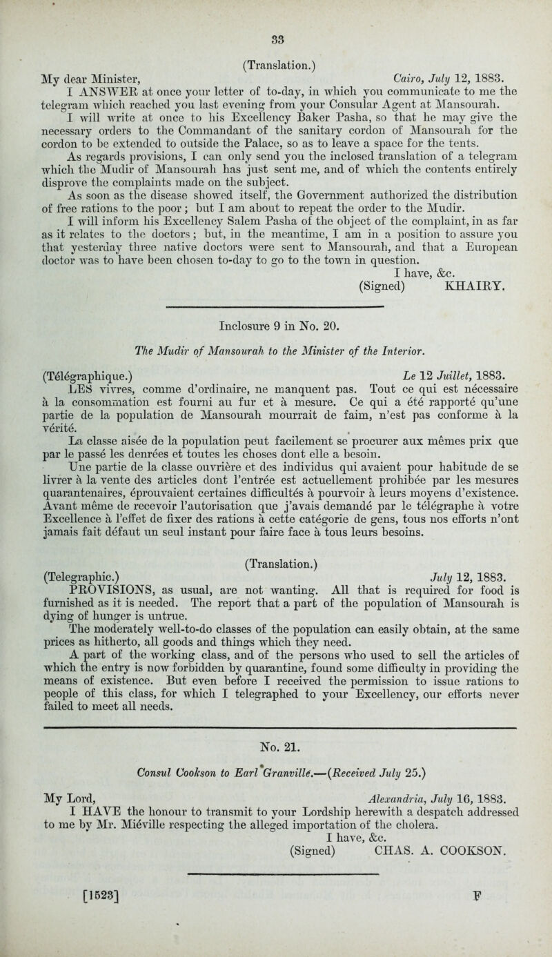 (Translation.) My dear Minister, Cairo, July 12, 1883. I ANSWER at once your letter of to-day, in which you communicate to me the telegram which reached you last evening from your Consular Agent at Mansourah. I will write at once to his Excellency Baker Pasha, so that he may give the necessary orders to the Commandant of the sanitary cordon of Mansourah for the cordon to be extended to outside the Palace, so as to leave a space for the tents. As regards provisions, I can only send you the inclosed translation of a telegram which the Mudir of Mansourah has just sent me, and of which the contents entirely disprove the complaints made on the subject. As soon as the disease showed itself, the Government authorized the distribution of free rations to the poor; hut I am about to repeat the order to the Mudir. I will inform his Excellency Salem Pasha of the object of the complaint, in as far as it relates to the doctors; hut, in the meantime, I am in a position to assure you that yesterday three native doctors were sent to Mansourah, and that a European doctor was to have been chosen to-day to go to the town in question. I have, &c. (Signed) KHAIRY. Inclosure 9 in No. 20. The Mudir of Mansourah to the Minister of the Interior. (Tdlegraphique.) Le 12 Juillet, 1883. EES vivres, comme d’ordinaire, ne manquent pas. Tout ce qui est necessaire a la consomrnation est fourni au fur et a mesure. Ce qui a ete rapporte qu’une partie de la population de Mansourah mourrait de faim, n’est pas conforme a la verite. La classe aisee de la population peut facilement se procurer aux memes prix que par le passe les denrees et toutes les choses dont elle a hesoin. Une partie de la classe ouvrRre et des individus qui avaient pour habitude de se livrer a la vente des articles dont l’entree est actuellement prohibee par les mesures quarantenaires, eprouvaient certaines difficultes a pourvoir a leurs moyens d’existence. Avant meme de recevoir 1’automation que j’avais demande par le telegraph e a votre Excellence a l’effet de fixer des rations a cette categorie de gens, tous nos efforts n’ont jamais fait defaut un seul instant pour faire face a tous leurs besoms. (Translation.) (Telegraphic.) July 12, 1883. PROVISIONS, as usual, are not wanting. All that is required for food is furnished as it is needed. The report that a part of the population of Mansourah is dying of hunger is untrue. The moderately well-to-do classes of the population can easily obtain, at the same prices as hitherto, all goods and things which they need. A part of the working class, and of the persons who used to sell the articles of which the entry is now forbidden by quarantine, found some difficulty in providing the means of existence. But even before I received the permission to issue rations to people of this class, for which I telegraphed to your Excellency, our efforts never failed to meet all needs. No. 21. Consul Coolcson to Earl Granville.—(Received July 25.) My Lord, Alexandria, July 16, 1883. I HAVE the honour to transmit to your Lordship herewith a despatch addressed to me by Mr. Mieville respecting the alleged importation of the cholera. I have, &c. (Signed) CHAS. A. COOKSON. [1523] E