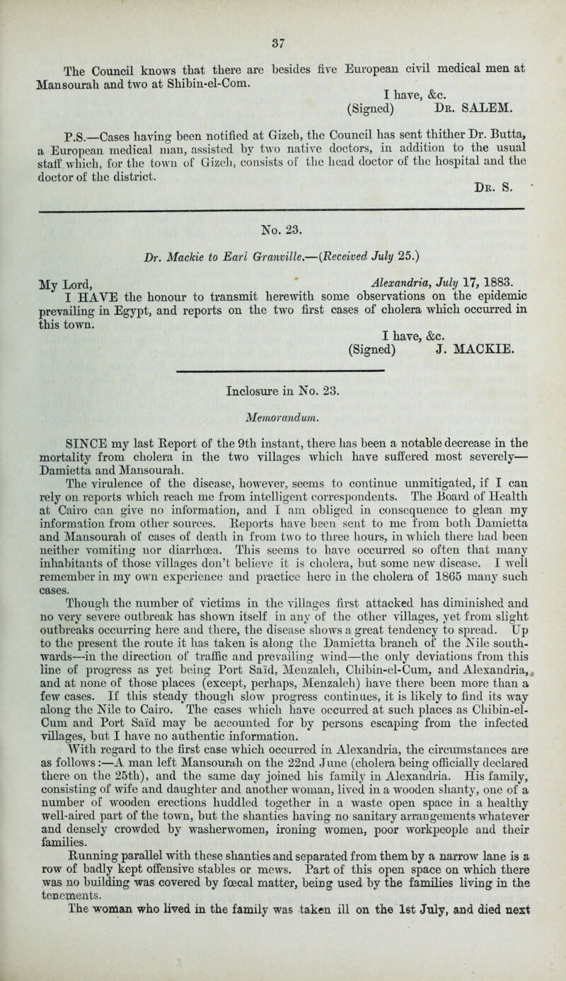 The Council knows that there are besides five European civil medical men at Mansourah and two at Shibin-el-Com. I have, &c. (Signed) Dr. SALEM. p.S.__Cases having been notified at Gizeh, the Council has sent thither Dr. Butta, a European medical man, assisted by two native doctors, in addition to the usual staff which, for the town of Gizcli, consists of the head doctor of the hospital and the doctor of the district. Dr. S. No. 23. Dr. Mackie to Earl Granville.—(Received July 25.) My Lord, Alexandria, July 17, 1883. I HAVE the honour to transmit herewith some observations on the epidemic prevailing in Egypt, and reports on the two first cases of cholera which occurred in this town. I have, &c. (Signed) J. MACKIE. Inclosure in No. 23. Memorandum. SINCE my last Beport of the 9th instant, there has been a notable decrease in the mortality from cholera in the two villages which have suffered most severely— Damietta and Mansourah. The virulence of the disease, however, seems to continue unmitigated, if I can rely on reports which reach me from intelligent correspondents. The Board of Health at Cairo can give no information, and I am obliged in consequence to glean my information from other sources. Deports have been sent to me from both Damietta and Mansourah of cases of death in from two to three hours, in which there had been neither vomiting nor diarrhoea. This seems to have occurred so often that many inhabitants of those villages don’t believe it is cholera, but some new disease. I well remember in my own experience and practice here in the cholera of 1865 many such cases. Though the number of victims in the villages first attacked has diminished and no very severe outbreak has shown itself in any of the other villages, yet from slight outbreaks occurring here and there, the disease shows a great tendency to spread. Up to the present the route it has taken is along the Damietta branch of the Nile south- wards—in the direction of traffic and prevailing wind—the only deviations from this line of progress as yet being Port Said, Menzaleh, Cliibin-el-Cum, and Alexandria, and at none of those places (except, perhaps, Menzaleh) have there been more than a few cases. If this steady though slow progress continues, it is likely to find its way along the Nile to Cairo. The cases which have occurred at such places as Chibin-el- Cum and Port Said may be accounted for by persons escaping from the infected villages, but I have no authentic information. With regard to the first case which occurred in Alexandria, the circumstances are as follows:—A man left Mansourah on the 22nd June (cholera being officially declared there on the 25th), and the same day joined his family in Alexandria. His family, consisting of wife and daughter and another woman, lived in a wooden shanty, one of a number of wooden erections huddled together in a waste open space in a healthy well-aired part of the town, but the shanties having no sanitary arrangements whatever and densely crowded by washerwomen, ironing women, poor workpeople and their families. Running parallel with these shanties and separated from them by a narrow lane is a row of badly kept offensive stables or mews. Part of this open space on which there was no building was covered by foecal matter, being used by the families living in the tenements. The woman who lived in the family was taken ill on the 1st July, and died next