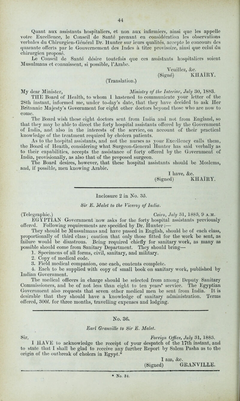 Quant aux assistants hospitallers, et non aux infirmiers, ainsi que les appelle votre Excellence, le Conseil tie Sante prenant en consideration les observations verbales du Chirurgien-General Dr. Hunter sur leurs qualites, accepte le coucours ties quarante offerts par le Gouvernement ties Indes a titre provisoire, ainsi que celui du chirurgien propose. Le Conseil tie Sante desire toutefois que ces assistants hospitaliers soient Musulraans et connaissent, si possible, l’Arabe. Veuillez, &c. (Signe) KHAIRY. (Translation.) My dear Minister, Ministry of the Interior, July 30, 1883. THE Board of Health, to whom I hastened to communicate your letter of the 28th instant, informed me, under to-day’s date, that they have decided to ask Her Britannic Majesty’s Government for eight other doctors beyond those who are now to come. The Board wish these eight doctors sent from India and not from England, so that they may be able to direct the forty hospital assistants offered by the Government of India, and also in the interests of the service, on account of their practical knowledge of the treatment required by cholera patients. As to the hospital assistants, and not the nurses as your Excellency calls them, the Board of Health, considering what Surgeon-General Hunter has said verbally as to their capabilities, accepts the assistance of forty offered by the Government of India, provisionally, as also that of the proposed surgeon. The Board desires, however, that these hospital assistants should be Moslems, and, if possible, men knowing Arabic. I have, &c. (Signed) KHAIRY. Inclosure 2 in No. 35. Sir E. Malet to the Viceroy of India. (Telegraphic.) Cairo, July 31, 1883, 9 a.m. EGYPTIAN Government now asks for the forty hospital assistants previously offered. Poll owing requirements are specified by Dr. Hunter:— They should be Mussulmans and have p>assed in English, should be of each class, proportionally of third class; caution that only those fitted for the work be sent, as failure would be disastrous. Being required chiefly for sanitary work, as many as possible should come from Sanitary Department. They should bring— 1. Specimens of all forms, civil, sanitary, and military. 2. Copy of medical code. 3. Eield medical companion, one each, contents complete. 4. Each to be supplied with copy of small book on sanitary work, published by Indian Government. The medical officers in charge should be selected from among Deputy Sanitary Commissioners, and be of not less than eight to ten years’ service. The Egyptian Government also requests that seven other medical men be sent from India. It is desirable that they should have a knowledge of sanitary administration. Terms offered, 300/. for three months, travelling expenses and lodging. No. 36. Earl Granville to Sir E. Malet. Sir, Foreign Office, July 31, 1883. I HAVE to acknowledge the receipt of your despatch of the I7tli instant, and to state that I shall be glad to receive any further Report by Salem Pasha as to the origin of the outbreak of cholera in Egypt.* I am, &c. (Signed) GRANVILLE.