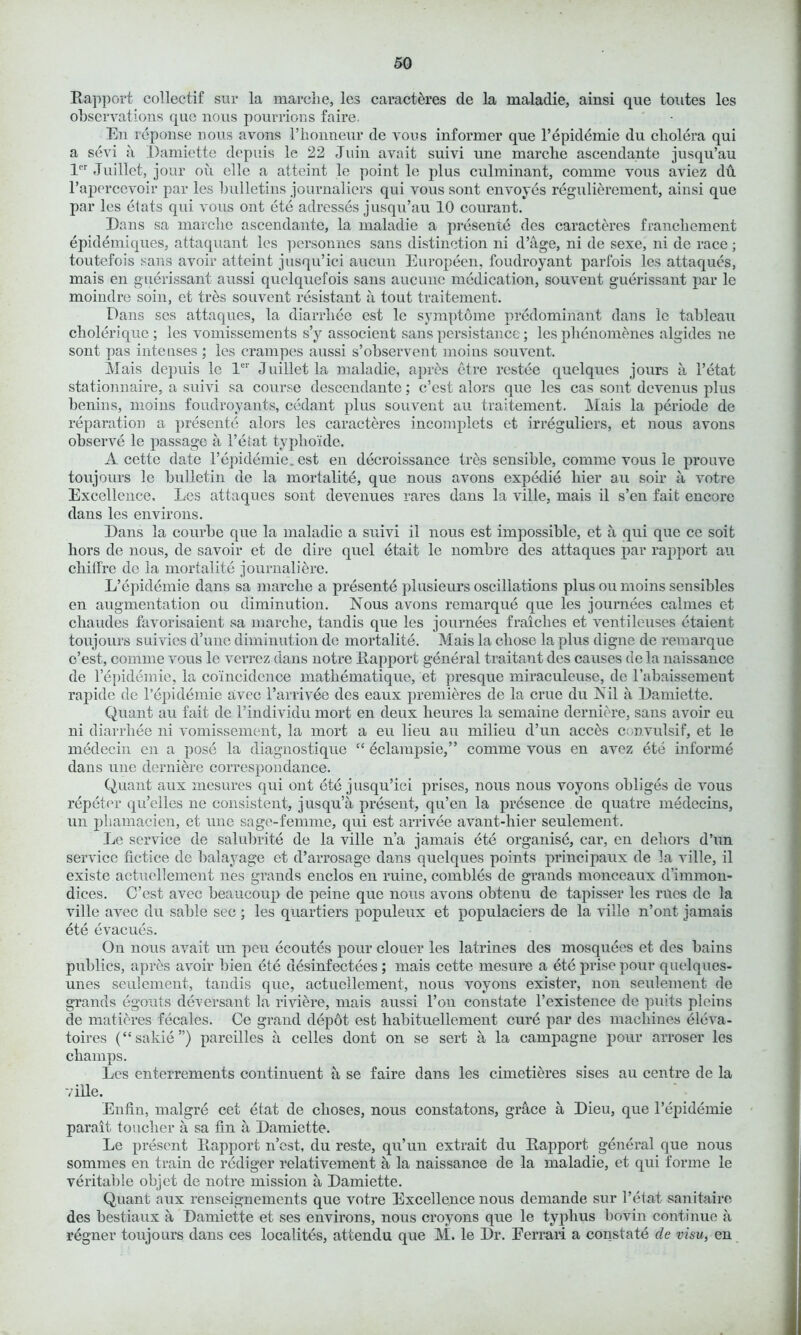 Rapport collectif sur la marclie, les caracteres de la maladie, ainsi que toutes les observations que nous pourrions faire. En reponse nous avons I’lionneur de vous informer que l’epidemie du cholera qui a sevi a Damiette depuis le 22 Juin avait suivi une marclie ascendante jusqu’au ler Juillct, jour on clle a atteint le point le plus culminant, comme vous aviez du l’apercevoir par les bulletins journaliers qui vous sont envoyes regulierement, ainsi que par les etats qui vous out ete adresses jusqu’au 10 courant. Dans sa marclie ascendante, la maladie a presente des caracteres francliement epidemiques, attaquant les personnes sans distinction ni d’age, ni de sexe, ni de race; toutefois sans avoir atteint jusqu’ici aucun Europeen, foudroyant parfois les attaques, mais en guerissant aussi quclquefois sans aucunc medication, souvent guerissant par le moindre soin, et tr£s souvent resistant a tout traitement. Dans ses attaques, la diarrhee est le symptome predominant dans le tableau cholerique ; les vomissements s’y associent sans persistance; les phenomenes algides ne sont pas inteuses ; les crampes aussi s’observent moins souvent. Mais depuis le ler Juilletla maladie, apres etre restee quelques jours a l’etat stationnaire, a suivi sa course descendante; c’est alors que les cas sont devenus plus benins, moins foudroyants, cedant plus souvent an traitement. Mais la periode de reparation a presente alors les caracteres incomplets et irreguliers, et nous avons observe le passage a l’etat typhoide. A cette date 1’epidemic, est en decroissance ires sensible, comme vous le prouve toujours le bulletin de la mortality, que nous avons expedie liier au soir a votre Excellence. Les attaques sont devenues rares dans la ville, mais il s’en fait encore dans les environs. Dans la courbe que la maladie a suivi il nous est impossible, et a qui que ce soit hors de nous, de savoir et de dire quel etait le nombre des attaques par rapport au chiffre de la mortal ite journal) ere. L’epidemie dans sa marclie a presente plusieurs oscillations plus ou moins sensibles en augmentation ou diminution. Nous avons remarque que les journees calmes et cliaudes favorisaient sa marclie, tandis que les journees fraiches et ventileuses etaient toujours suivies d’une diminution de mortality. Mais la chose la plus digne de remarque o’est, comme vous le verrez dans notre Rapport general traitant des causes de la naissance de l’epidemie, la coincidence mathematique, et presque miraculeuse, de l’abaissement rapide de Pepidemie avec l’arrivee des eaux premieres de la crue du Nil a Damiette. Quant au fait de l’individu mort en deux lieures la semaine derniere, sans avoir eu ni diarrhee ni vomissement, la mort a eu lieu au milieu d’un access convulsif, et le medecin en a pose la diagnostique “ dclampsie,” comme vous en avez ete informe dans une derniere correspondance. Quant aux mesures qui out ete jusqu’ici prises, nous nous voyons obliges de vous repeter qu’elles ne consistent, jusqu’a present, qu’en la presence de quatre medecins, un phamacien, et une sage-femme, qui est arrivee avant-hier seulement. Le service de salubrite de la ville n’a jamais ete organise, car, en dehors d’un service fictice de balayage et d’arrosage dans quelques points principaux de la ville, il existe aetuellement lies grands enclos en mine, combles de grands monceaux d’immon- dices. C’est avec beaucoup de peine que nous avons obtenu de tapisser les riles de la ville avec du sable sec ; les quartiers populeux et populaciers de la ville n’ont jamais ete evacues. On nous avait un peu ecoutes pour clouer les latrines des mosquees et des bains publics, apres avoir bien ete desinfectees ; mais cette mesure a ete prise pour quelques- unes seulement, tandis que, aetuellement, nous voyons exister, non seulement de grands egouts deversant la riviere, mais aussi l’on constate l’existence de puits pleins de matieres fecales. Ce grand depot est habituellement cure par des machines eleva- toires (“sakie”) pareilles a celles dont on se sert a la campagne pour arroser les champs. Les enterrements continuent a se faire dans les cimetieres sises au centre de la ville. Enfin, malgrd cet etat de clioses, nous constatons, grace a Dieu, que l’epidemie parait toucher a sa fin a Damiette. Le present Rapport n’est, du reste, qu’un extrait du Rapport general que nous sommes en train de rediger relativement a la naissance de la maladie, et qui forme le veritable objet de notre mission a Damiette. Quant aux renseignements que votre Excellence nous demande sur l’etat sanitaire des bestiaux a Damiette et ses environs, nous croyons que le typhus bovin continue a regner toujours dans ces localites, attendu que M. le Dr. Ferrari a constate de visu, en