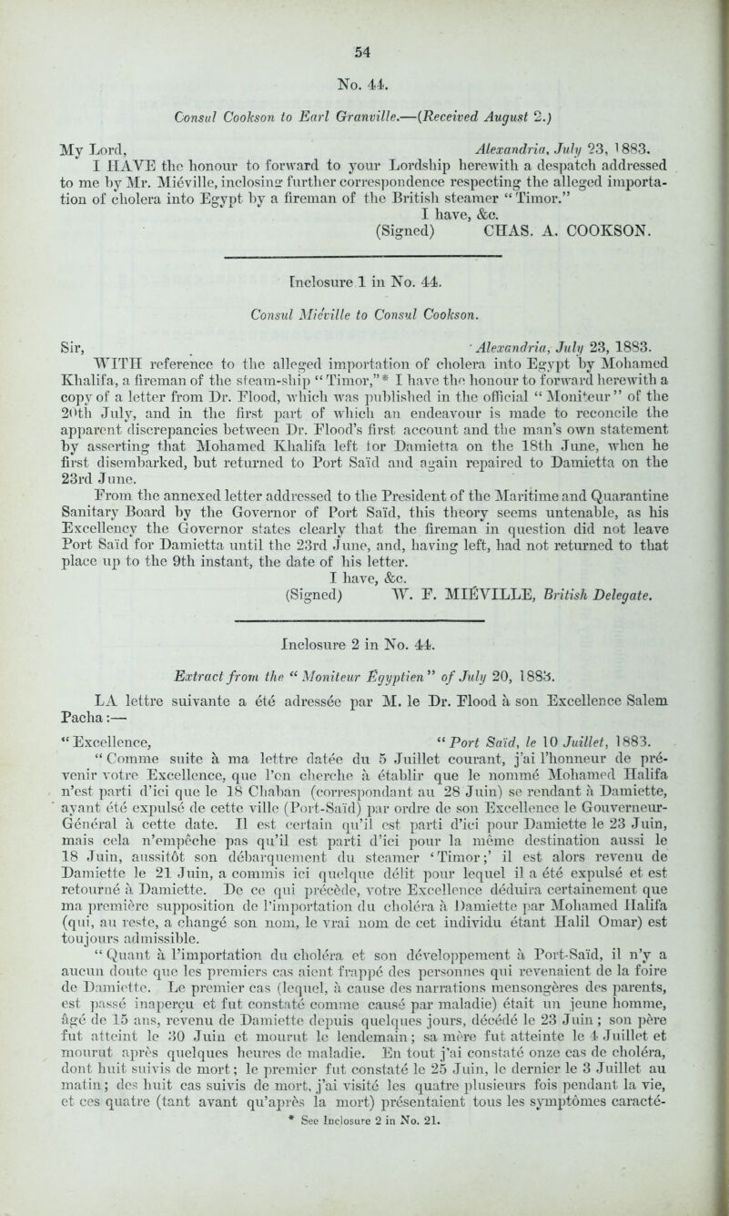 No. 44. Consul Cookson to Earl Granville.—(Received August 2.) My Lord, Alexandria, July 23, 1 883. I HAVE the honour to forward to your Lordship herewith a despatcli addressed to me by Mr. Mieville, inclosing further correspondence respecting the alleged importa- tion of cholera into Egypt by a fireman of the British steamer “ Timor.” I have, &c. (Signed) CHAS. A. COOKSON. Enclosure 1 in No. 44. Consul Mieville to Consul Cookson. Sir, Alexandria, July 23, 1883. WITH reference to the alleged importation of cholera into Egypt by Mohamed Khalifa, a fireman of the steam-ship “Timor,”* I have the honour to forward herewith a copy of a letter from Hr. Elood, which was published in the official “ Moniteur ” of the 20th July, and in the first part of which an endeavour is made to reconcile the apparent discrepancies between Hr. Elood’s first account and the man’s own statement by asserting that Mohamed Khalifa left for Hamietta on the 18tli June, when be first disembarked, but returned to Port Sa'id and again repaired to Hamietta on the 23rd June. From the annexed letter addressed to the President of the Maritime and Quarantine Sanitary Board by the Governor of Port Said, this theory seems untenable, as his Excellency the Governor states clearly that the fireman in question did not leave Port Said for Hamietta until the 23rd June, and, having left, had not returned to that place up to the 9th instant, the date of his letter. I have, &c. (Signed) W. E. MIEVILLE, British Delegate. Inclosure 2 in No. 44. Extract from the “Moniteur Egyptien,> of July 20, 1883. LA lettre suivante a ete adressee par M. le Hr. Elood a son Excellence Salem Pacha:— “Excellence, “Port Said, le 10 Juillet, 1883. “ Comme suite a ma lettre datee du 5 Juillet courant, j’ai l’honneur de pre- venir votre Excellence, que l’on cherche a etablir que le nomme Mohamed nalifa n’est parti d’ici que le 18 Chaban (correspondant au 28 Juin) se rendant a Hamiette, ayant ete expulse de cette ville (Port-Said) par ordre de son Excellence le Gouverneur- General a cette date. II est certain qu’il est parti d’ici pour Hamiette le 23 Juin, mais cela n’empeclie pas qu’il est parti d’ici pour la meme destination aussi le 18 Juin, aussitot son debarquement du steamer ‘Timor;’ il est alors revenu de Hamiette le 21 Juin, a commis ici quelque delit pour lequel il a ete expulse et est retour ne a Hamiette. He ce qui precede, votre Excellence deduira certainement que ma premiere supposition de l’importation du cholera a Hamiette par Mohamed llalifa (qui, au reste, a change son nom, le vrai nom de cet individu etant Halil Omar) est toujours admissible. “ Quant a Pimportation du cholera et son developpement a Port-Said, il n’y a aucun doute que les premiers cas aient frappe des personnes qui revenaient de la foire de Hamiette. Le premier cas (lequel, a cause des narrations mensongeres des parents, est passe inapercu et fut constate comme cause par maladie) etait un jeune homme, age de 15 ans, revenu de Hamiette depuis quelques jours, decede le 23 Juin; son pere fut atteint le 30 Juin et rnourut le lendemain; sa mere fut atteinte le 4 Juillet et mourut apres quelques heures de maladie. En tout j’ai constate onze cas de cholera, dont huit suivis de mort; le premier fut constate le 25 Juin, le dernier le 3 Juillet au matin; des huit cas suivis de mort, j’ai visite les quatre plusieurs fois pendant la vie, et ces quatre (tant avant qu’apres la mort) presentaient tous les symptomes caracte-