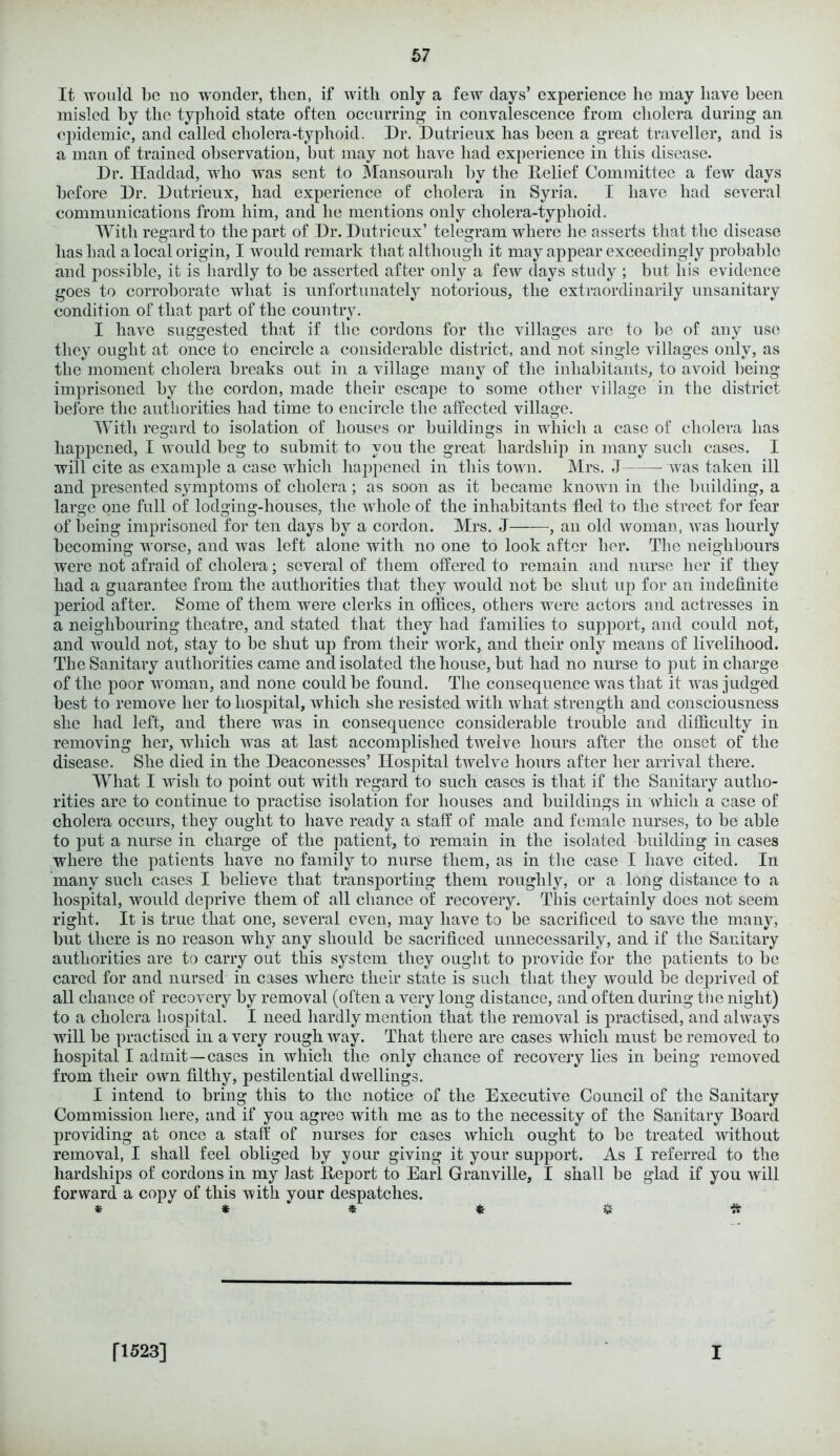 It would be no wonder, then, if with only a few days’ experience he may have been misled by the typhoid state often occurring in convalescence from cholera during an epidemic, and called cholera-typhoid. Dr. Dutrieux has been a great traveller, and is a man of trained observation, but may not have had experience in this disease. Dr. Haddad, who was sent to Mansourah by the Relief Committee a few days before Dr. Dutrieux, had experience of cholera in Syria. I have had several communications from him, and he mentions only cholera-typhoid. With regard to the part of Dr. Dutrieux’ telegram where he asserts that the disease has had a local origin, I would remark that although it may appear exceedingly probable and possible, it is hardly to be asserted after only a few days study ; but his evidence goes to corroborate what is unfortunately notorious, the extraordinarily unsanitary condition of that part of the country. I have suggested that if the cordons for the villages arc to be of any use they ought at once to encircle a considerable district, and not single villages only, as the moment cholera breaks out in a village many of the inhabitants, to avoid being imprisoned by the cordon, made their escape to some other village in the district before the authorities had time to encircle the affected village. With regard to isolation of houses or buildings in which a case of cholera has happened, I would beg to submit to you the great hardship in many such cases. I will cite as example a case which happened in this town. Mrs. J was taken ill and presented symptoms of cholera; as soon as it became known in the building, a large one full of lodging-houses, the whole of the inhabitants fled to the street for fear of being imprisoned for ten days by a cordon. Mrs. J , an old woman, was hourly becoming worse, and was left alone with no one to look after her. The neighbours were not afraid of cholera; several of them offered to remain and nurse her if they had a guarantee from the authorities that they would not be shut up for an indefinite period after. Some of them were clerks in offices, others were actors and actresses in a neighbouring theatre, and stated that they had families to support, and could not, and would not, stay to be shut up from their work, and their only means of livelihood. The Sanitary authorities came and isolated the house, but had no nurse to put in charge of the poor woman, and none could be found. The consequence was that it was judged best to remove her to hospital, which she resisted with wliat strength and consciousness she had left, and there was in consequence considerable trouble and difficulty in removing her, which was at last accomplished twelve hours after the onset of the disease. She died in the Deaconesses’ Hospital twelve hours after her arrival there. What I wish to point out with regard to such cases is that if the Sanitary autho- rities are to continue to practise isolation for houses and buildings in which a case of cholera occurs, they ought to have ready a staff of male and female nurses, to be able to put a nurse in charge of the patient, to remain in the isolated building in cases where the patients have no family to nurse them, as in the case I have cited. In many such cases I believe that transporting them roughly, or a long distance to a hospital, would deprive them of all chance of recovery. This certainly does not seem right. It is true that one, several even, may have to be sacrificed to save the many, but there is no reason why any should be sacrificed unnecessarily, and if the Sanitary authorities are to carry out this system they ought to provide for the patients to be cared for and nursed in cases where their state is such that they would be deprived of all chance of recovery by removal (often a very long distance, and often during the night) to a cholera hospital. I need hardly mention that the removal is practised, and always will be practised in a very rough way. That there are cases which must be removed to hospital I admit—cases in which the only chance of recovery lies in being removed from their own filthy, pestilential dwellings. I intend to bring this to the notice of the Executive Council of the Sanitary Commission here, and if you agree with me as to the necessity of the Sanitary Board providing at once a staff of nurses for cases which ought to be treated without removal, I shall feel obliged by your giving it your support. As I referred to the hardships of cordons in my last Report to Earl Granville, I shall be glad if you will forward a copy of this with your despatches. *  * ‘ * * V