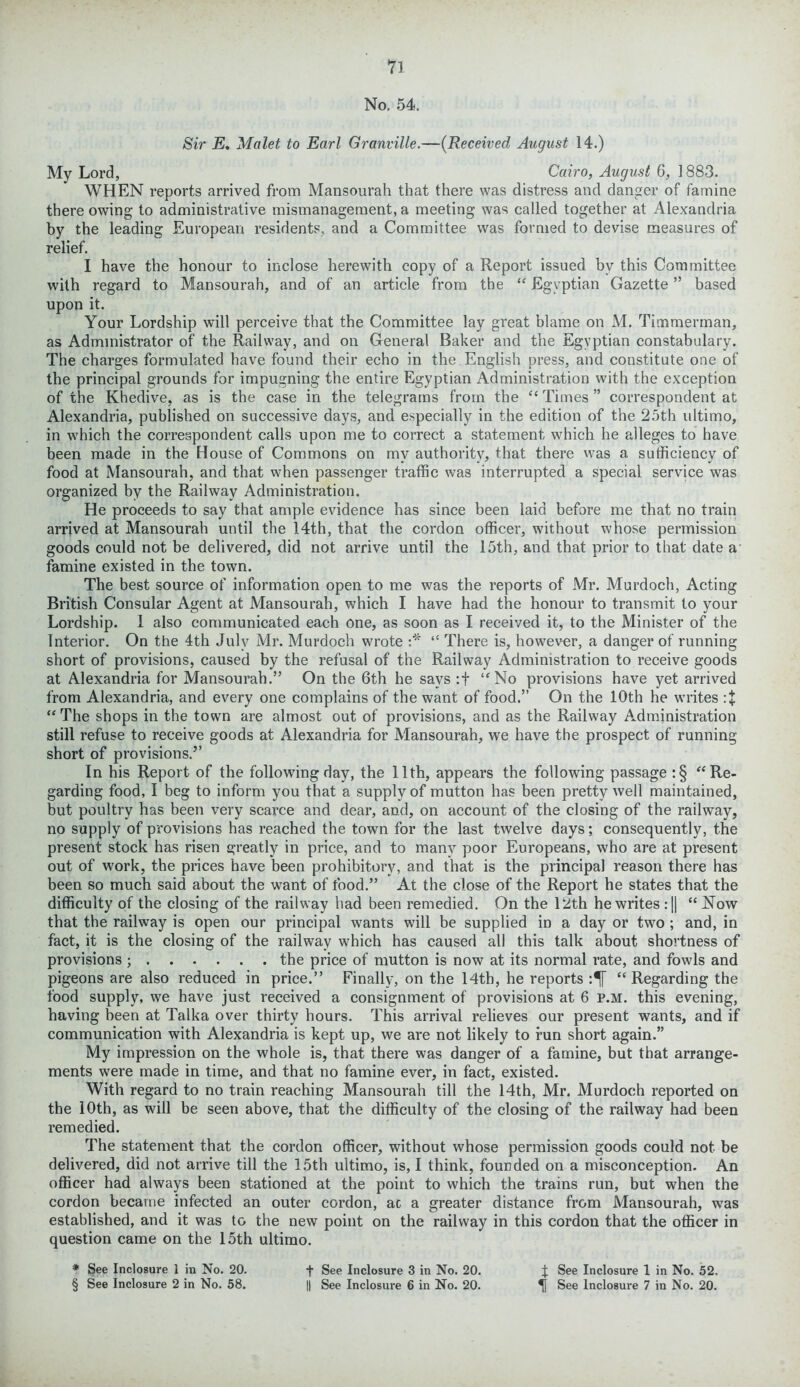 n No. 54. Sir E. Malet to Earl Granville.—(Received August 14.) My Lord, Cairo, August 6, 1883. WHEN reports arrived from Mansourah that there was distress and danger of famine there owing to administrative mismanagement, a meeting was called together at Alexandria by the leading European residents, and a Committee was formed to devise measures of relief. I have the honour to inclose herewith copy of a Report issued by this Committee with regard to Mansourah, and of an article from the “ Egyptian Gazette ” based upon it. Your Lordship will perceive that the Committee lay great blame on M. Timmerman, as Administrator of the Railway, and on General Baker and the Egyptian constabulary. The charges formulated have found their echo in the English press, and constitute one of the principal grounds for impugning the entire Egyptian Administration with the exception of the Khedive, as is the case in the telegrams from the “ Times ” correspondent at Alexandria, published on successive days, and especially in the edition of the 25th ultimo, in which the correspondent calls upon me to correct a statement which he alleges to have been made in the House of Commons on my authority, that there was a sufficiency of food at Mansourah, and that when passenger traffic was interrupted a special service was organized by the Railway Administration. He proceeds to say that ample evidence has since been laid before me that no train arrived at Mansourah until the 14th, that the cordon officer, without whose permission goods could not be delivered, did not arrive until the 15th, and that prior to that date a famine existed in the town. The best source of information open to me was the reports of Mr. Murdoch, Acting British Consular Agent at Mansourah, which I have had the honour to transmit to your Lordship. 1 also communicated each one, as soon as I received it, to the Minister of the Interior. On the 4th July Mr. Murdoch wrote :* “ There is, however, a danger of running short of provisions, caused by the refusal of the Railway Administration to receive goods at Alexandria for Mansourah.” On the 6th he says :f “No provisions have yet arrived from Alexandria, and every one complains of the want of food.” On the 10th he writes “The shops in the town are almost out of provisions, and as the Railway Administration still refuse to receive goods at Alexandria for Mansourah, we have the prospect of running short of provisions.” In his Report of the following day, the 11th, appears the following passage :§ “Re- garding food, I beg to inform you that a supply of mutton has been pretty well maintained, but poultry has been very scarce and dear, and, on account of the closing of the railway, no supply of provisions has reached the town for the last twelve days; consequently, the present stock has risen greatly in price, and to many poor Europeans, who are at present out of work, the prices have been prohibitory, and that is the principal reason there has been so much said about the want of food.” At the close of the Report he states that the difficulty of the closing of the railway had been remedied. On the 12th he writes :|| “Now that the railway is open our principal wants will be supplied in a day or two ; and, in fact, it is the closing of the railway which has caused all this talk about shortness of provisions ; the price of mutton is now at its normal rate, and fowls and pigeons are also reduced in price.” Finally, on the 14th, he reports “ Regarding the food supply, we have just received a consignment of provisions at 6 p.m. this evening, having been at Talka over thirty hours. This arrival relieves our present wants, and if communication with Alexandria is kept up, we are not likely to run short again.” My impression on the whole is, that there was danger of a famine, but that arrange- ments were made in time, and that no famine ever, in fact, existed. With regard to no train reaching Mansourah till the 14th, Mr. Murdoch reported on the 10th, as will be seen above, that the difficulty of the closing of the railway had been remedied. The statement that the cordon officer, without whose permission goods could not be delivered, did not arrive till the 15th ultimo, is, I think, founded on a misconception. An officer had always been stationed at the point to which the trains run, but when the cordon became infected an outer cordon, ac a greater distance from Mansourah, was established, and it was to the new point on the railway in this cordon that the officer in question came on the 15th ultimo. * See Inclosure 1 in No. 20. + See Inclosure 3 in No. 20. J See Inclosure 1 in No. 52.