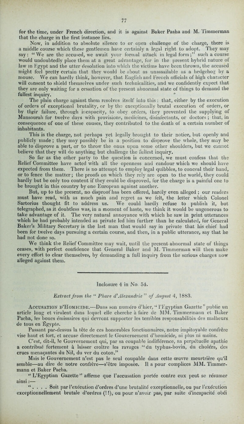 for the time, under French direction, and it is against Baker Pasha and M. Timmerman that the charge in the first instance lies. Now, in addition to absolute silence to or open challenge of the charge, there is a middle course which these gentlemen have certainly a legal right to adopt. They may say: “We are the accused, we await your formal attack in legal form;” such a course would undoubtedly place them at a great advantage, for in the present hybrid nature of law in Egypt and the utter desolation into which the victims have been thrown, the accused might feel pretty certain that they would be about as unassailable as a hedgehog by a mouse. We can hardly think, however, that English and French officials of high character will consent to shield themselves under such technicalities, and we confidently expect that they are only waiting for a cessation of the present abnormal state of things to demand the fullest inquiry. The plain charge against them resolves itself into this : that, either by the execution of orders of exceptional brutality, or by the exceptionally brutal execution of orders, or by thpir failure, through incapacity, to obey orders, they prevented the supplying of Mansourah for twelve days with provisions, medicines, disinfectants, or doctors ; that, in consequence of one of these causes, they contributed to the death of a certain number of inhabitants. This is the charge, not perhaps yet legally brought to their notice, but openly and publicly made ; they may possibly be in a position to disprove the whole, they may be able to disprove a part, or to throw the onus upon some other shoulders, but we cannot believe that they will do anything but challenge the fullest inquiry. So far as the other party to the question is concerned, we must confess that the Relief Committee have acted with all the openness and candour which we should have expected from them. There is no attempt to employ legal quibbles, to conceal their hand, or to fence the matter; the proofs on which they rely are open to the world, they could hardly but be only too content if they could be disproved, for the charge is a painful one to be brought in this country by one European against another. But, up to the present, no disproof has been offered, hardly even alleged ; our readers must have read, with as much pain and regret as we felt, the letter which Colonel Sartorius thought fit to address us. We could hardly refuse to publish it, but telegraphed, as it doubtless was, in a moment of haste, we think it would be ungenerous to take advantage of it. The very natural annoyance with which he saw in print utterances which he had probably intended as private led him further than he calculated, for General Baker’s Military Secretary is the last man that would say in private that his chief had been for twelve days pursuing a certain course, and then, in a public utterance, say that he had not done so. We think the Relief Committee may wait, until the present abnormal state of things ceases, with perfect confidence that General Baker and M. Timmerman will then make every effort to clear themselves, by demanding a full inquiry from the serious charges now alleged against them. Inclosure 4 in No 54. Extract from the “ Phare d’Alexandrie ” of August 4, 1883. Accusation d’Homicide.—Dans son numero d’hier,“ l’Fgyptian Gazette” publie un article long et virulent dans lequel elle cherche a faire de MM. Timmermann et Baker Pacha, les boucs emissaires qui devront supporter les terribles responsabilites des malheurs de tous en Egypte. Passant par-dessus la tete de ces honorables fonctionnaires, notre impitoyable confrere vise haut et fort, et accuse directement le Gouvernement d’homicide, ni plus ni uioins. C’est, dit-il, Je Gouvernement qui, par sa coupable indifference, sa. perpetuelle apathie a contribue fortement a laisser croitre les ravages “du typhus-bovin, du cholera, des crues mena9antes du Nil, du ver du coton.” Mais le Gouvernement n’est pas le seul coupable dans cette oeuvre meurtriere qu’il semble—au dire de notre confrere—s’etre imposee. II a pour complices MM. Timmer- mann et Baker Pacha. “ L’Egyptian Gazette ” affirme que l’accusation portee contre eux peut se resumer ainsi:— “. . . . Soit par l’execution d’ordres d’une brutalite exceptionnelle, ou par l’execution exceptionnellement brutale d’ordres (!!), ou pour n’avoir pas, par suite d’incapacite obei